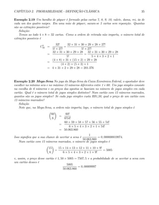 CAPÍTULO 2. PROBABILIDADE - DEFINIÇÃO CLÁSSICA 35
Exemplo 2.19 Um baralho de pôquer é formado pelas cartas 7, 8, 9, 10, valete, dama, rei, ás de
cada um dos quatro naipes. Em uma mão de pôquer, sacam-se 5 cartas sem reposição. Quantas
são as extrações possíveis?
Solução:
Temos ao todo 4 × 8 = 32 cartas. Como a ordem de retirada não importa, o número total de
extrações possíveis é
C5
32 =
32!
5! × 27!
=
32 × 31 × 30 × 29 × 28 × 27!
5! × 27!
=
32 × 31 × 30 × 29 × 28
5!
=
32 × 31 × 30 × 29 × 28
5 × 4 × 3 × 2 × 1
=
(4 × 8) × 31 × (15 × 2) × 29 × 28
(4 × 2) × (5 × 3) × 1
= 4 × 31 × 2 × 29 × 28 = 201.376
Exemplo 2.20 Mega-Sena No joga da Mega-Sena da Caixa Econômica Federal, o apostador deve
escolher no mínimo seis e no máximo 15 números diferentes entre 1 e 60. Um jogo simples consiste
na escolha de 6 números e os preços das apostas se baseiam no número de jogos simples em cada
cartão. Qual é o número total de jogos simples distintos? Num cartão com 15 números marcados,
quantos são os jogos simples? Se cada jogo simples custa R$1,50, qual o preço de um cartão com
15 números marcados?
Solução
Note que, na Mega-Sena, a ordem não importa; logo, o número total de jogos simples é
µ
60
6
¶
=
60!
6!54!
=
60 × 59 × 58 × 57 × 56 × 55 × 54!
6 × 5 × 4 × 3 × 2 × 1 × 54!
= 50.063.860
Isso significa que a sua chance de acertar a sena é
1
50.063.860
= 0, 000000019974.
Num cartão com 15 números marcados, o número de jogos simples é
µ
15
6
¶
=
15 × 14 × 13 × 12 × 11 × 10 × 9!
6 × 5 × 4 × 3 × 2 × 1 × 9!
= 5005
e, assim, o preço desse cartão é 1, 50 × 5005 = 7507, 5 e a probabilidade de se acertar a sena com
um cartão desses é
5005
50.063.860
= 0, 00009997
 