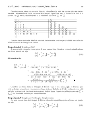 CAPÍTULO 2. PROBABILIDADE - DEFINIÇÃO CLÁSSICA 38
Os números que aparecem em cada linha do triângulo nada mais são que os números combi-
natórios. Numerando as linhas e colunas do triângulo a partir de zero, o elemento da linha n e
coluna k é
¡n
k
¢
. Então, em cada linha n, os elementos vão desde
¡n
0
¢
até
¡n
n
¢
.
0 1
¡0
0
¢
1 1 1
¡1
0
¢ ¡1
1
¢
2 1 2 1
¡2
0
¢ ¡2
1
¢ ¡2
2
¢
3 1 3 3 1
¡3
0
¢ ¡3
1
¢ ¡3
2
¢ ¡3
3
¢
4 1 4 6 4 1
¡4
0
¢ ¡4
1
¢ ¡4
2
¢ ¡4
3
¢ ¡4
4
¢
5 1 5 10 10 5 1
¡5
0
¢ ¡5
1
¢ ¡5
2
¢ ¡5
3
¢ ¡5
4
¢ ¡5
5
¢
6 1 6 15 20 15 6 1
¡6
0
¢ ¡6
1
¢ ¡6
2
¢ ¡6
3
¢ ¡6
4
¢ ¡6
5
¢ ¡6
6
¢
.
.
.
.
.
.
Existem vários resultados sobre os números combinatórios e várias propriedades associadas às
linhas e colunas do triângulo de Pascal.
Proposição 2.6 Relação de Stifel
A soma de dois elementos consecutivos de uma mesma linha é igual ao elemento situado abaixo
da última parcela, ou seja µ
n
k
¶
+
µ
n
k + 1
¶
=
µ
n + 1
k + 1
¶
(2.6)
Demonstração:
µ
n
k
¶
+
µ
n
k + 1
¶
=
n!
k! (n − k)!
+
n!
(k + 1)! (n − k − 1)!
=
=
n!
k! (n − k) (n − k − 1)!
+
n!
(k + 1) k! (n − k − 1)!
=
=
n! (k + 1) + n! (n − k)
[(k + 1) k!] [(n − k) (n − k − 1)!]
=
n! (k + 1 + n − k)
(k + 1)! (n − k)!
=
=
n! (n + 1)
(k + 1)! (n − k)!
=
(n + 1)!
(k + 1)! (n − k)!
=
µ
n + 1
k + 1
¶
¥
Considere a n-ésima linha do triângulo de Pascal e seja k < n. Então,
¡n
k
¢
é o elemento que
está na linha n avançado de k colunas em relação ao início da linha; já
¡ n
n−k
¢
é o elemento que está
na linha n atrasado de k colunas em relação ao final da linha. Números combinatórios como
¡n
k
¢
e
¡ n
n−k
¢
são chamados combinações complementares.
Proposição 2.7 Relação das Combinações Complementares
Em uma mesma linha do triângulo de Pascal, elementos equidistantes dos extremos são iguais,
ou seja: µ
n
k
¶
=
µ
n
n − k
¶µ
n
k
¶
=
µ
n
n − k
¶
(2.7)
 