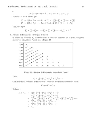 CAPÍTULO 2. PROBABILIDADE - DEFINIÇÃO CLÁSSICA 44
e
(x + a)n
− (x − a)n
= 2(T1 + T3 + · · · + Tn−3 + Tn−1)
Fazendo x = a = 1, resulta que
2n
= 2(T0 + T2 + · · · + Tn−2 + Tn) = 2
£¡n
0
¢
+
¡n
2
¢
+
¡n
4
¢
+ · · · +
¡n
n
¢¤
2n
= 2(T1 + T3 + · · · + Tn−3 + Tn−1) = 2
£¡n
1
¢
+
¡n
3
¢
+ · · · +
¡ n
n−1
¢¤
Logo, se n é par
¡n
0
¢
+
¡n
2
¢
+
¡n
4
¢
+ · · · +
¡n
n
¢
=
¡n
1
¢
+
¡n
3
¢
+ · · · +
¡ n
n−1
¢
= 2n−1
8. Números de Fibonacci e o triângulo de Pascal
O número de Fibonacci Fn é definido como a soma dos elementos da n−ésima “diagonal
inversa” do triângulo de Pascal. Veja a Figura 2.9
Figura 2.9: Números de Fibonacci o triângulo de Pascal
Então,
Fn =
¡n
0
¢
+
¡n−1
1
¢
+
¡n−2
2
¢
+
¡n−3
3
¢
+ · · ·
Cada número na seqüência de Fibonacci é a soma dos dois números anteriores, isto é:
Fn+2 = Fn + Fn+1
De fato:
Fn + Fn+1 =
£¡n
0
¢
+
¡n−1
1
¢
+
¡n−2
2
¢
+
¡n−3
3
¢
+ · · ·
¤
+
£¡n+1
0
¢
+
¡n
1
¢
+
¡n−1
2
¢
+
¡n−2
3
¢
+ · · ·
¤
=
¡n+1
0
¢
+
£¡n
0
¢
+
¡n
1
¢¤
+
£¡n−1
1
¢
+
¡n−1
2
¢¤
+
£¡n−2
2
¢
+
¡n−2
3
¢¤
+ · · ·
=
¡n+1
0
¢
+
¡n+1
1
¢
+
¡n
2
¢
+
¡n−1
3
¢
+ · · ·
=
¡n+2
0
¢
+
¡n+1
1
¢
+
¡n
2
¢
+
¡n−1
3
¢
+ · · ·
= Fn+2
 