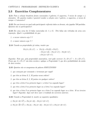 CAPÍTULO 2. PROBABILIDADE - DEFINIÇÃO CLÁSSICA 45
2.3 Exercícios Complementares
2.11 Para a seleção brasileira foram convocados 2 goleiros, 6 zagueiros, 7 meios de campo e 4
atacantes. De quantos modos é possível escalar a seleção com 1 goleiro, 4 zagueiros, 4 meios de
campo e 2 atacantes?
2.12 Em um torneio no qual cada participante enfrenta todos os demais, são jogadas 780 partidas.
Quantos são os participantes?
2.13 Em uma urna há 15 bolas numeradas de 1 a 15. Três bolas são retiradas da urna sem
reposição. Qual é a probabilidade de que:
1. o menor número seja 7 ?
2. o maior número seja 7 ?
2.14 Usando as propriedades já vistas, mostre que
Pr(A ∪ B ∪ C) = Pr(A) + Pr(B) + Pr(C)
− Pr(A ∩ B) − Pr(A ∩ C) − Pr(B ∩ C)
+ Pr(A ∩ B ∩ C)
Sugestão: Note que, pela propriedade associativa, você pode escrever A ∪ B ∪ C = A ∪ (B ∪ C) .
Pense que A e B ∪ C são dois eventos e aplique a Propriedade 7, que dá a probabilidade da união
de dois eventos.
2.15 Quantos são os anagramas da palavra SIMULTANEO
1. que começam por consoante e terminam por vogal?
2. que têm as letras S, I, M juntas nessa ordem?
3. que têm as letras S, I, M juntas em qualquer ordem?
4. que têm a letra S no primeiro lugar e a letra I no segundo lugar?
5. que têm a letra S no primeiro lugar ou a letra I no segundo lugar?
6. que têm a letra S no primeiro lugar ou a letra I no segundo lugar ou a letra M no terceiro
lugar? Sugestão: Aqui você deve usar o resultado do exercício anterior.
2.16 Usando a Propriedade 6, mostre as seguintes igualdades:
1. Pr(A ∩ B ∩ C) = Pr(A ∩ B) − Pr(A ∩ B ∩ C)
2. Pr(A ∩ B ∩ C) = Pr(A) − Pr(A ∩ B) − Pr(A ∩ C) + Pr(A ∩ B ∩ C)
 