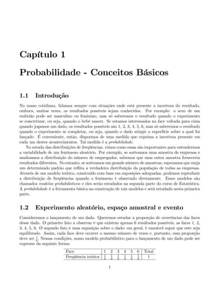 Capítulo 1
Probabilidade - Conceitos Básicos
1.1 Introdução
No nosso cotidiano, lidamos sempre com situações onde está presente a incerteza do resultado,
embora, muitas vezes, os resultados possíveis sejam conhecidos. Por exemplo: o sexo de um
embrião pode ser masculino ou feminino, mas só saberemos o resultado quando o experimento
se concretizar, ou seja, quando o bebê nascer. Se estamos interessados na face voltada para cima
quando jogamos um dado, os resultados possíveis são 1, 2, 3, 4, 5, 6, mas só saberemos o resultado
quando o experimento se completar, ou seja, quando o dado atingir a superfície sobre a qual foi
lançado. É conveniente, então, dispormos de uma medida que exprima a incerteza presente em
cada um destes acontecimentos. Tal medida é a probabilidade.
No estudo das distribuições de freqüências, vimos como essas são importantes para entendermos
a variabilidade de um fenômeno aleatório. Por exemplo, se sorteamos uma amostra de empresas e
analisamos a distribuição do número de empregados, sabemos que uma outra amostra forneceria
resultados diferentes. No entanto, se sorteamos um grande número de amostras, esperamos que surja
um determinado padrão que reflita a verdadeira distribuição da população de todas as empresas.
Através de um modelo teórico, construído com base em suposições adequadas, podemos reproduzir
a distribuição de freqüências quando o fenômeno é observado diretamente. Esses modelos são
chamados modelos probabilísticos e eles serão estudados na segunda parte do curso de Estatística.
A probabilidade é a ferramenta básica na construção de tais modelos e será estudada nesta primeira
parte.
1.2 Experimento aleatório, espaço amostral e evento
Consideremos o lançamento de um dado. Queremos estudar a proporção de ocorrências das faces
desse dado. O primeiro fato a observar é que existem apenas 6 resultados possíveis, as faces 1, 2,
3, 4, 5, 6. O segundo fato é uma suposição sobre o dado: em geral, é razoável supor que este seja
equilibrado. Assim, cada face deve ocorrer o mesmo número de vezes e, portanto, essa proporção
deve ser 1
6
. Nessas condições, nosso modelo probabilístico para o lançamento de um dado pode ser
expresso da seguinte forma:
Face 1 2 3 4 5 6 Total
Freqüência teórica 1
6
1
6
1
6
1
6
1
6
1
6
1
1
 