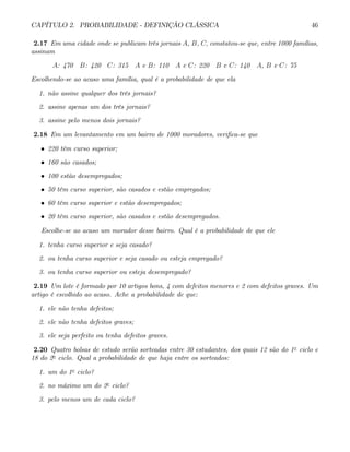 CAPÍTULO 2. PROBABILIDADE - DEFINIÇÃO CLÁSSICA 46
2.17 Em uma cidade onde se publicam três jornais A, B, C, constatou-se que, entre 1000 famílias,
assinam
A: 470 B: 420 C: 315 A e B: 110 A e C: 220 B e C: 140 A, B e C: 75
Escolhendo-se ao acaso uma família, qual é a probabilidade de que ela
1. não assine qualquer dos três jornais?
2. assine apenas um dos três jornais?
3. assine pelo menos dois jornais?
2.18 Em um levantamento em um bairro de 1000 moradores, verifica-se que
• 220 têm curso superior;
• 160 são casados;
• 100 estão desempregados;
• 50 têm curso superior, são casados e estão empregados;
• 60 têm curso superior e estão desempregados;
• 20 têm curso superior, são casados e estão desempregados.
Escolhe-se ao acaso um morador desse bairro. Qual é a probabilidade de que ele
1. tenha curso superior e seja casado?
2. ou tenha curso superior e seja casado ou esteja empregado?
3. ou tenha curso superior ou esteja desempregado?
2.19 Um lote é formado por 10 artigos bons, 4 com defeitos menores e 2 com defeitos graves. Um
artigo é escolhido ao acaso. Ache a probabilidade de que:
1. ele não tenha defeitos;
2. ele não tenha defeitos graves;
3. ele seja perfeito ou tenha defeitos graves.
2.20 Quatro bolsas de estudo serão sorteadas entre 30 estudantes, dos quais 12 são do 1o
ciclo e
18 do 2o
ciclo. Qual a probabilidade de que haja entre os sorteados:
1. um do 1o
ciclo?
2. no máximo um do 2o
ciclo?
3. pelo menos um de cada ciclo?
 