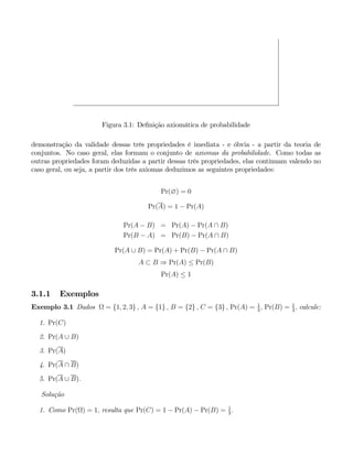 Figura 3.1: Definição axiomática de probabilidade
demonstração da validade dessas três propriedades é imediata - e óbvia - a partir da teoria de
conjuntos. No caso geral, elas formam o conjunto de axiomas da probabilidade. Como todas as
outras propriedades foram deduzidas a partir dessas três propriedades, elas continuam valendo no
caso geral, ou seja, a partir dos três axiomas deduzimos as seguintes propriedades:
Pr(∅) = 0
Pr(A) = 1 − Pr(A)
Pr(A − B) = Pr(A) − Pr(A ∩ B)
Pr(B − A) = Pr(B) − Pr(A ∩ B)
Pr(A ∪ B) = Pr(A) + Pr(B) − Pr(A ∩ B)
A ⊂ B ⇒ Pr(A) ≤ Pr(B)
Pr(A) ≤ 1
3.1.1 Exemplos
Exemplo 3.1 Dados Ω = {1, 2, 3} , A = {1} , B = {2} , C = {3} , Pr(A) = 1
3
, Pr(B) = 1
3
, calcule:
1. Pr(C)
2. Pr(A ∪ B)
3. Pr(A)
4. Pr(A ∩ B)
5. Pr(A ∪ B).
Solução
1. Como Pr(Ω) = 1, resulta que Pr(C) = 1 − Pr(A) − Pr(B) = 1
3
.
 