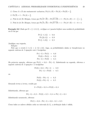 CAPÍTULO 3. AXIOMAS, PROBABILIDADE CONDICIONAL E INDEPENDÊNCIA 49
2. Como A e B são mutuamente exclusivos, Pr(A ∪ B) = Pr(A) + Pr(B) = 2
3
.
3. Pr(A) = 1 − Pr(A) = 2
3
.
4. Pela lei de De Morgan, temos que Pr(A ∩ B) = Pr(A ∪ B) = 1 − Pr(A ∪ B) = 1 − 2
3
= 1
3
.
5. Pela lei de De Morgan, temos que Pr(A ∪ B) = Pr(A ∩ B) = 1 − Pr(A ∩ B) = 1 − 0 = 1.
Exemplo 3.2 Dado que Ω = {−1, 0, 1} , verifique se é possível definir uma medida de probabilidade
em Ω tal que
Pr ({−1, 1}) = 0, 6
Pr ({0, 1}) = 0, 9
Pr ({−1, 0}) = 0, 5
Justifique sua resposta.
Solução:
Note que o evento {−1, 1} = {−1} ∪ {1}. Logo, as probabilidades dadas se transformam no
seguinte sistema de 3 equações com 3 incógnitas:
Pr (−1) + Pr(1) = 0, 6
Pr(0) + Pr(1) = 0, 9
Pr(−1) + Pr(0) = 0, 5
Da primeira equação, obtemos que Pr(1) = 0, 6 − Pr(−1). Substituindo na segunda, obtemos o
seguinte sistema de 2 equações e 2 incógnitas:
Pr(0) + 0, 6 − Pr(−1) = 0, 9
Pr(−1) + Pr(0) = 0, 5
ou
Pr(0) − Pr(−1) = 0, 3
Pr(0) + Pr(−1) = 0, 5
Somando termo a termo, resulta que
2 × Pr(0) = 0, 8 ⇒ Pr(0) = 0, 4
Substituindo, obtemos que
Pr(−1) = 0, 5 − Pr(0) = 0, 5 − 0, 4 ⇒ Pr(−1) = 0, 1
Substituindo novamente, obtemos
Pr(1) = 0, 6 − Pr(−1) = 0, 6 − 0, 1 = 0, 5
Como todos os valores obtidos estão no intervalo (0, 1), a atribuição dada é válida.
 