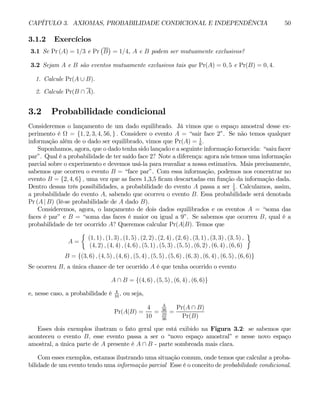 CAPÍTULO 3. AXIOMAS, PROBABILIDADE CONDICIONAL E INDEPENDÊNCIA 50
3.1.2 Exercícios
3.1 Se Pr (A) = 1/3 e Pr
¡
B
¢
= 1/4, A e B podem ser mutuamente exclusivos?
3.2 Sejam A e B são eventos mutuamente exclusivos tais que Pr(A) = 0, 5 e Pr(B) = 0, 4.
1. Calcule Pr(A ∪ B).
2. Calcule Pr(B ∩ A).
3.2 Probabilidade condicional
Consideremos o lançamento de um dado equilibrado. Já vimos que o espaço amostral desse ex-
perimento é Ω = {1, 2, 3, 4, 56, } . Considere o evento A = “sair face 2”. Se não temos qualquer
informação além de o dado ser equilibrado, vimos que Pr(A) = 1
6
.
Suponhamos, agora, que o dado tenha sido lançado e a seguinte informação fornecida: “saiu facer
par”. Qual é a probabilidade de ter saído face 2? Note a diferença: agora nós temos uma informação
parcial sobre o experimento e devemos usá-la para reavaliar a nossa estimativa. Mais precisamente,
sabemos que ocorreu o evento B = “face par”. Com essa informação, podemos nos concentrar no
evento B = {2, 4, 6} , uma vez que as faces 1,3,5 ficam descartadas em função da informação dada.
Dentro dessas três possibilidades, a probabilidade do evento A passa a ser 1
3
. Calculamos, assim,
a probabilidade do evento A, sabendo que ocorreu o evento B. Essa probabilidade será denotada
Pr (A | B) (lê-se probabilidade de A dado B).
Consideremos, agora, o lançamento de dois dados equilibrados e os eventos A = “soma das
faces é par” e B = “soma das faces é maior ou igual a 9”. Se sabemos que ocorreu B, qual é a
probabilidade de ter ocorrido A? Queremos calcular Pr(A|B). Temos que
A =
½
(1, 1) , (1, 3) , (1, 5) , (2, 2) , (2, 4) , (2, 6) , (3, 1) , (3, 3) , (3, 5) ,
(4, 2) , (4, 4) , (4, 6) , (5, 1) , (5, 3) , (5, 5) , (6, 2) , (6, 4) , (6, 6)
¾
B = {(3, 6) , (4, 5) , (4, 6) , (5, 4) , (5, 5) , (5, 6) , (6, 3) , (6, 4) , (6, 5) , (6, 6)}
Se ocorreu B, a única chance de ter ocorrido A é que tenha ocorrido o evento
A ∩ B = {(4, 6) , (5, 5) , (6, 4) , (6, 6)}
e, nesse caso, a probabilidade é 4
10
, ou seja,
Pr(A|B) =
4
10
=
4
36
10
36
=
Pr(A ∩ B)
Pr(B)
Esses dois exemplos ilustram o fato geral que está exibido na Figura 3.2: se sabemos que
aconteceu o evento B, esse evento passa a ser o “novo espaço amostral” e nesse novo espaço
amostral, a única parte de A presente é A ∩ B - parte sombreada mais clara.
Com esses exemplos, estamos ilustrando uma situação comum, onde temos que calcular a proba-
bilidade de um evento tendo uma informação parcial Esse é o conceito de probabilidade condicional.
 