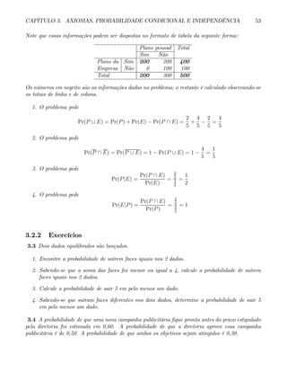 CAPÍTULO 3. AXIOMAS, PROBABILIDADE CONDICIONAL E INDEPENDÊNCIA 53
Note que essas informações podem ser dispostas no formato de tabela da seguinte forma:
Plano pessoal Total
Sim Não
Plano da Sim 200 200 400
Empresa Não 0 100 100
Total 200 300 500
Os números em negrito são as informações dadas no problema; o restante é calculado observando-se
os totais de linha e de coluna.
1. O problema pede
Pr(P ∪ E) = Pr(P) + Pr(E) − Pr(P ∩ E) =
2
5
+
4
5
−
2
5
=
4
5
2. O problema pede
Pr(P ∩ E) = Pr(P ∪ E) = 1 − Pr(P ∪ E) = 1 −
4
5
=
1
5
3. O problema pede
Pr(P|E) =
Pr(P ∩ E)
Pr(E)
=
2
5
4
5
=
1
2
4. O problema pede
Pr(E|P) =
Pr(P ∩ E)
Pr(P)
=
2
5
2
5
= 1
3.2.2 Exercícios
3.3 Dois dados equilibrados são lançados.
1. Encontre a probabilidade de saírem faces iguais nos 2 dados.
2. Sabendo-se que a soma das faces foi menor ou igual a 4, calcule a probabilidade de saírem
faces iguais nos 2 dados.
3. Calcule a probabilidade de sair 5 em pelo menos um dado.
4. Sabendo-se que saíram faces diferentes nos dois dados, determine a probabilidade de sair 5
em pelo menos um dado.
3.4 A probabilidade de que uma nova campanha publicitária fique pronta antes do prazo estipulado
pela diretoria foi estimada em 0,60. A probabilidade de que a diretoria aprove essa campanha
publicitária é de 0,50. A probabilidade de que ambos os objetivos sejam atingidos é 0,30.
 