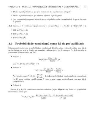 CAPÍTULO 3. AXIOMAS, PROBABILIDADE CONDICIONAL E INDEPENDÊNCIA 54
1. Qual é a probabilidade de que pelo menos um dos objetivos seja atingido?
2. Qual é a probabilidade de que nenhum objetivo seja atingido?
3. Se a campanha ficou pronta antes do prazo estipulado, qual é a probabilidade de que a diretoria
a aprove?
3.5 Sejam A e B eventos do espaço amostral Ω tais que Pr(A) = 1
2
, Pr(B) = 1
3
e Pr(A ∩ B) = 1
4
.
1. Calcule Pr(A ∪ B).
2. Calcule Pr(A ∩ B).
3. Calcule Pr(A|B).
3.3 Probabilidade condicional como lei de probabilidade
É interessante notar que a probabilidade condicional definida acima realmente define uma lei de
probabilidade, ou seja, a função que associa a cada evento A de Ω o número Pr(A|B) satisfaz os
axiomas de probabilidade. De fato:
• Axioma 1:
Pr(A|B) =
Pr(A ∩ B)
Pr(B)
≥ 0
pois Pr(A ∩ B) ≥ 0 e Pr(B) > 0.
• Axioma 2:
Pr (Ω|B) =
Pr (Ω ∩ B)
Pr (B)
=
Pr (B)
Pr (B)
= 1
Na verdade, como Pr (B|B) =
Pr (B)
Pr (B)
= 1, toda a probabilidade condicional está concentrada
em B, o que justifica considerarmos B como o novo espaço amostral para essa nova lei de
probabilidade.
• Axioma 3:
Sejam A1 e A2 dois eventos mutuamente exclusivos (veja a Figura 3.3). Usando a propriedade
distributiva, temos que
Pr (A1 ∪ A2|B) =
Pr [(A1 ∪ A2) ∩ B]
Pr (B)
=
Pr [(A1 ∩ B) ∪ (A2 ∩ B)]
Pr (B)
 