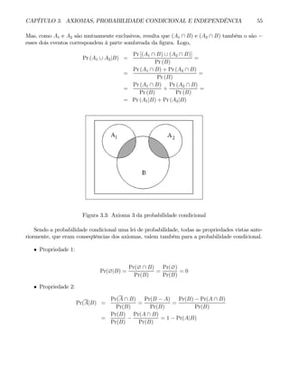 CAPÍTULO 3. AXIOMAS, PROBABILIDADE CONDICIONAL E INDEPENDÊNCIA 55
Mas, como A1 e A2 são mutuamente exclusivos, resulta que (A1 ∩ B) e (A2 ∩ B) também o são −
esses dois eventos correspondem à parte sombreada da figura. Logo,
Pr (A1 ∪ A2|B) =
Pr [(A1 ∩ B) ∪ (A2 ∩ B)]
Pr (B)
=
=
Pr (A1 ∩ B) + Pr (A2 ∩ B)
Pr (B)
=
=
Pr (A1 ∩ B)
Pr (B)
+
Pr (A2 ∩ B)
Pr (B)
=
= Pr (A1|B) + Pr (A2|B)
Figura 3.3: Axioma 3 da probabilidade condicional
Sendo a probabilidade condicional uma lei de probabilidade, todas as propriedades vistas ante-
riormente, que eram conseqüências dos axiomas, valem também para a probabilidade condicional.
• Propriedade 1:
Pr(∅|B) =
Pr(∅ ∩ B)
Pr(B)
=
Pr(∅)
Pr(B)
= 0
• Propriedade 2:
Pr(A|B) =
Pr(A ∩ B)
Pr(B)
=
Pr(B − A)
Pr(B)
=
Pr(B) − Pr(A ∩ B)
Pr(B)
=
Pr(B)
Pr(B)
−
Pr(A ∩ B)
Pr(B)
= 1 − Pr(A|B)
 
