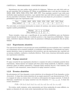 CAPÍTULO 1. PROBABILIDADE - CONCEITOS BÁSICOS 2
Suponhamos que uma mulher esteja grávida de trigêmeos. Sabemos que cada bebê pode ser
do sexo masculino (M) ou feminino (F). Então, as possibilidades para o sexo das três crianças são:
MMM, MMF, MFM, FMM, FFM, FMF, MFF, FFF. Uma suposição razoável é que todos esses
resultados sejam igualmente prováveis, o que equivale dizer que cada bebê tem igual chance de ser
do sexo masculino ou feminino. Então cada resultado tem uma chance de 1
8
de acontecer e o modelo
probabilístico para esse experimento seria
Sexo MMM MMF MFM FMM FFM FMF MFF FFF Total
Freq. teórica 1
8
1
8
1
8
1
8
1
8
1
8
1
8
1
8
1
Por outro lado, se só estamos interessados no número de meninas, esse mesmo experimento leva ao
seguinte modelo probabilístico:
Meninas 0 1 2 3 Total
Freq. teórica 1
8
3
8
3
8
1
8
1
Nesses exemplos, vemos que a especificação de um modelo probabilístico para um fenômeno
casual depende da especificação dos resultados possíveis e das respectivas probabilidades. Vamos,
então, estabelecer algumas definições antes de passarmos à definição propriamente dita de proba-
bilidade.
1.2.1 Experimento aleatório
Um experimento aleatório é um processo que acusa variabilidade em seus resultados, isto é, repetindo-
se o experimento sob as mesmas condições, os resultados serão diferentes. Contrapondo aos experi-
mentos aleatórios, temos os experimentos determinísticos, que são experimentos que, repetidos sob
as mesmas condições, conduzem a resultados idênticos. Neste curso, estaremos interessados apenas
nos experimentos aleatórios.
1.2.2 Espaço amostral
O espaço amostral de um experimento aleatório é o conjunto de todos os resultados possíveis desse
experimento. Vamos denotar tal conjunto pela letra grega ômega maiúscula, Ω. Quando o espaço
amostral é finito ou infinito enumerável, é chamado espaço amostral discreto. Caso contrário, isto
é, quando Ω é não enumerável, vamos chamá-lo de espaço amostral contínuo.
1.2.3 Eventos aleatórios
Os subconjuntos de Ω são chamados eventos aleatórios; já os elementos de Ω são chamados eventos
elementares. A classe dos eventos aleatórios de um espaço amostral Ω, que denotaremos por F (Ω) ,
é o conjunto de todos os eventos (isto é, de todos os subconjuntos) do espaço amostral. A título de
ilustração, consideremos um espaço amostral com três elementos: Ω = {ω1, ω2, ω3} . A classe dos
eventos aleatórios é
F (Ω) = {∅, {ω1} , {ω2} , {ω2} , {ω1, ω2} , {ω1, ω2} , {ω2, ω3} , {ω1, ω2, ω3}}
Os eventos, sendo conjuntos, serão representados por letras maiúsculas do nosso alfabeto, en-
quanto os elementos de um evento serão representados por letras minúsculas.
 