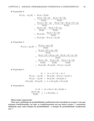 CAPÍTULO 3. AXIOMAS, PROBABILIDADE CONDICIONAL E INDEPENDÊNCIA 56
• Propriedade 3:
Pr [(A1 − A2) |B] = Pr(A1 ∩ A2|B)
=
Pr(A1 ∩ A2 ∩ B)
Pr(B)
=
Pr(A1 ∩ B ∩ A2)
Pr(B)
=
Pr [(A1 ∩ B) − A2]
Pr(B)
=
Pr(A1 ∩ B) − Pr(A1 ∩ B ∩ A2)
Pr(B)
=
Pr(A1 ∩ B)
Pr(B)
−
Pr(A1 ∩ B ∩ A2)
Pr(B)
= Pr(A1|B) −
Pr(A1 ∩ A2 ∩ B)
Pr(B)
= Pr(A1|B) − Pr [(A1 ∩ A2) |B]
• Propriedade 4:
Pr [(A1 ∪ A2) |B] =
Pr [(A1 ∪ A2) ∩ B]
Pr(B)
=
Pr [(A1 ∩ B) ∪ (A2 ∩ B)]
Pr(B)
=
Pr(A1 ∩ B) + Pr(A2 ∩ B) − Pr(A1 ∩ B ∩ A2 ∩ B)
Pr(B)
=
Pr(A1 ∩ B)
Pr(B)
+
Pr(A2 ∩ B)
Pr(B)
−
Pr(A1 ∩ A2 ∩ B)
Pr(B)
= Pr(A1|B) + Pr(A2|B) − Pr [(A1 ∩ A2) |B]
• Propriedade 5:
A2 ⊂ A1 ⇒ A1 ∩ A2 = A2 ⇒
Pr [(A1 − A2) |B] = Pr(A1|B) − Pr [(A1 ∩ A2) |B] ⇒
Pr [(A1 − A2) |B] = Pr(A1|B) − Pr(A2|B) ⇒
Pr(A1|B) − Pr(A2|B) ≥ 0 ⇒ Pr(A2|B) ≤ Pr(A1|B)
• Propriedade 6:
A ∩ B ⊂ B ⇒ Pr(A ∩ B) ≤ Pr(B) ⇒
Pr(A ∩ B)
Pr(B)
≤ 1 ⇒ Pr(A|B) ≤ 1
Observação importante
Note que a definição de probabilidade condicional está vinculada ao evento B em que
estamos condicionando, ou seja, se condicionarmos em um outro evento C, estaremos
definindo uma outra função de probabilidade - a função de probabilidade condicional
em C.
 