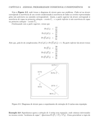 CAPÍTULO 3. AXIOMAS, PROBABILIDADE CONDICIONAL E INDEPENDÊNCIA 59
Veja a Figura 3.5, onde temos o diagrama de árvore para esse problema. Cada nó na árvore
corresponde à ocorrência de um evento condicionada à ocorrência de todos os eventos representados
pelos nós anteriores no caminho correspondente. Assim, a parte superior da árvore corresponde à
ocorrência de copas na primeira extração - evento C1 - e a parte inferior à não ocorrência de copas
na primeira extração - evento C1.
Continuando com a parte superior, vemos que
Pr (C1) =
13
52
Pr (C2|C1) =
12
51
Pr
¡
C2|C1
¢
=
39
51
Note que, pela lei do complementar, Pr (C2|C1)+Pr
¡
C2|C1
¢
= 1. Na parte inferior da árvore temos
Pr
¡
C1
¢
=
39
52
Pr
¡
C2|C1
¢
=
13
51
Pr
¡
C2|C1
¢
=
38
51
Figura 3.5: Diagrama de árvore para o experimento de extração de 2 cartas sem reposição
Exemplo 3.8 Suponhamos agora a extração de 3 cartas sem reposição, onde estamos interessados
no mesmo evento “nenhuma de copas”. Queremos Pr
¡
C1 ∩ C2 ∩ C3
¢
. Como generalizar a regra da
 