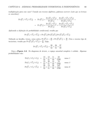 CAPÍTULO 3. AXIOMAS, PROBABILIDADE CONDICIONAL E INDEPENDÊNCIA 60
multiplicação para esse caso? Usando um recurso algébrico, podemos escrever (note que os termos
se cancelam):
Pr
¡
C1 ∩ C2 ∩ C3
¢
= Pr
¡
C1
¢
×
Pr
¡
C2 ∩ C1
¢
Pr
¡
C1
¢ ×
Pr
¡
C1 ∩ C2 ∩ C3
¢
Pr
¡
C2 ∩ C1
¢ =
= Pr
¡
C1
¢
×
Pr
¡
C2 ∩ C1
¢
Pr
¡
C1
¢ ×
Pr
¡
C3 ∩ C2 ∩ C1
¢
Pr
¡
C2 ∩ C1
¢
Aplicando a definição de probabilidade condicional, resulta que
Pr
¡
C1 ∩ C2 ∩ C3
¢
= Pr
¡
C1
¢
Pr
¡
C2|C1
¢
Pr
¡
C3|C2 ∩ C1
¢
Voltando ao baralho, temos, como antes, Pr
¡
C1
¢
= 39
52
e Pr
¡
C2|C1
¢
= 38
51
. Com o mesmo tipo de
raciocínio, resulta que Pr
¡
C3|C2 ∩ C1
¢
= 37
50
. Logo,
Pr
¡
C1 ∩ C2 ∩ C3
¢
=
39
52
×
38
51
×
37
50
Veja a Figura 3.6. No diagrama de árvore, o espaço amostral completo é exibido. Algumas
probabilidades são:
Pr(C1 ∩ C2 ∩ C3) =
13
52
×
12
51
×
11
50
=
22
1700
ramo 1
Pr(C1 ∩ C2 ∩ C3) =
13
52
×
39
51
×
12
50
=
78
1700
ramo 3
Pr(C1 ∩ C2 ∩ C3) =
39
52
×
13
51
×
38
50
=
247
1700
ramo 6
 