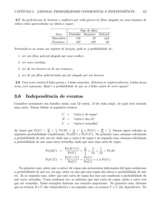 CAPÍTULO 3. AXIOMAS, PROBABILIDADE CONDICIONAL E INDEPENDÊNCIA 62
3.7 As preferências de homens e mulheres por cada gênero de filme alugado em uma locadora de
vídeos estão apresentadas na tabela a seguir.
Tipo de filme
Sexo Comédia Romance Policial
Masculino 136 92 248
Feminino 102 195 62
Sorteando-se ao acaso um registro de locação, pede-se a probabilidade de:
1. ser um filme policial alugado por uma mulher;
2. ser uma comédia;
3. ser de um homem ou de um romance;
4. ser de um filme policial dado que foi alugado por um homem.
3.8 Uma urna contém 6 bolas pretas e 5 bolas amarelas. Extraem-se seqüencialmente 3 bolas dessa
urna, sem reposição. Qual é a probabilidade de que as 3 bolas sejam de cores iguais?
3.6 Independência de eventos
Considere novamente um baralho usual, com 52 cartas, 13 de cada naipe, do qual será retirada
uma carta. Vamos definir os seguintes eventos:
C = “carta é de copas”
R = “carta é um rei”
V = “carta é vermelha”
Já vimos que Pr(C) = 13
52
= 1
4
; Pr(R) = 4
52
= 1
13
e Pr(V ) = 26
52
= 1
2
. Vamos agora calcular as
seguintes probabilidades condicionais: Pr(R|C) e Pr(V |C). No primeiro caso, estamos calculando
a probabilidade de sair um rei, dado que a carta é de copas e no segundo caso, estamos calculando
a probabilidade de sair uma carta vermelha, dado que saiu uma carta de copas.
Pr(R|C) =
Pr(R ∩ C)
Pr(C)
=
1
52
1
4
=
4
52
=
1
13
= Pr(R)
Pr(V |C) =
Pr(V ∩ C)
Pr(C)
=
Pr(C)
Pr(C)
= 1 6= Pr(V )
No primeiro caso, saber que a carta é de copas não acrescentou informação útil para avaliarmos
a probabilidade de sair rei, ou seja, saber ou não que saiu copas não altera a probabilidade de sair
rei. Já no segundo caso, saber que saiu carta de copas faz com que mudemos a probabilidade de
sair carta vermelha. Como podemos ver, se sabemos que saiu carta de copas, então a carta tem
que ser vermelha. Esses exemplos ilustram um conceito importante. No primeiro caso, dizemos
que os eventos R e C são independentes e no segundo caso, os eventos V e C são dependentes. No
 