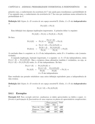 CAPÍTULO 3. AXIOMAS, PROBABILIDADE CONDICIONAL E INDEPENDÊNCIA 63
primeiro caso, o conhecimento da ocorrência de C não ajuda para reavaliarmos a probabilidade de
C;no segundo caso, o conhecimento da ocorrência de C faz com que mudemos nossa estimativa da
probabilidade de V.
Definição 3.3 Sejam A e B eventos de um espaço amostral Ω. Então, A e B são independentes
se
Pr(A|B) = Pr(A)
Essa definição tem algumas implicações importantes. A primeira delas é a seguinte:
Pr(A|B) = Pr(A) ⇒ Pr(B|A) = Pr(B)
De fato:
Pr(A|B) = Pr(A) ⇒
Pr(A ∩ B)
Pr(B)
= Pr(A)
⇒ Pr(A ∩ B) = Pr(A) Pr(B) ⇒
Pr(B|A) =
Pr(B ∩ A)
Pr(A)
=
Pr(A) Pr(B)
Pr(A)
= Pr(B)
A conclusão disso é a seguinte: se A e B são independentes, então B e A também o são (comuta-
tividade).
A segunda implicação, bastante importante, é a seguinte: se A e B são independentes, então
Pr(A ∩ B) = Pr(A) Pr(B). Mas a recíproca dessa afirmativa também é verdadeira, ou seja, se
Pr(A ∩ B) = Pr(A) Pr(B) então A e B são independentes. De fato:
Pr(A ∩ B) = Pr(A) Pr(B) ⇒
Pr(A|B) =
Pr(A ∩ B)
Pr(B)
=
Pr(A) Pr(B)
Pr(B)
= Pr(A) ⇒
A e B são independentes
Esse resultado nos permite estabelecer uma outra definição equivalente para a independência de
dois eventos.
Definição 3.4 Sejam A e B eventos de um espaço amostral Ω. Então, A e B são independentes
se
Pr(A ∩ B) = Pr(A) Pr(B)
3.6.1 Exemplos
Exemplo 3.9 Num exemplo anterior, analisamos os dados apresentados na tabela a seguir, re-
ferentes à participação de funcionários de uma empresa em planos de aposentadoria complementar:
Plano pessoal Total
Sim Não
Plano da Sim 200 200 400
Empresa Não 0 100 100
Total 200 300 500
 