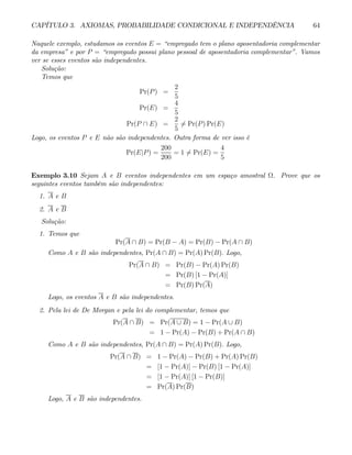 CAPÍTULO 3. AXIOMAS, PROBABILIDADE CONDICIONAL E INDEPENDÊNCIA 64
Naquele exemplo, estudamos os eventos E = “empregado tem o plano aposentadoria complementar
da empresa” e por P = “empregado possui plano pessoal de aposentadoria complementar”. Vamos
ver se esses eventos são independentes.
Solução:
Temos que
Pr(P) =
2
5
Pr(E) =
4
5
Pr(P ∩ E) =
2
5
6= Pr(P) Pr(E)
Logo, os eventos P e E não são independentes. Outra forma de ver isso é
Pr(E|P) =
200
200
= 1 6= Pr(E) =
4
5
Exemplo 3.10 Sejam A e B eventos independentes em um espaço amostral Ω. Prove que os
seguintes eventos também são independentes:
1. A e B
2. A e B
Solução:
1. Temos que
Pr(A ∩ B) = Pr(B − A) = Pr(B) − Pr(A ∩ B)
Como A e B são independentes, Pr(A ∩ B) = Pr(A) Pr(B). Logo,
Pr(A ∩ B) = Pr(B) − Pr(A) Pr(B)
= Pr(B) [1 − Pr(A)]
= Pr(B) Pr(A)
Logo, os eventos A e B são independentes.
2. Pela lei de De Morgan e pela lei do complementar, temos que
Pr(A ∩ B) = Pr(A ∪ B) = 1 − Pr(A ∪ B)
= 1 − Pr(A) − Pr(B) + Pr(A ∩ B)
Como A e B são independentes, Pr(A ∩ B) = Pr(A) Pr(B). Logo,
Pr(A ∩ B) = 1 − Pr(A) − Pr(B) + Pr(A) Pr(B)
= [1 − Pr(A)] − Pr(B) [1 − Pr(A)]
= [1 − Pr(A)] [1 − Pr(B)]
= Pr(A) Pr(B)
Logo, A e B são independentes.
 