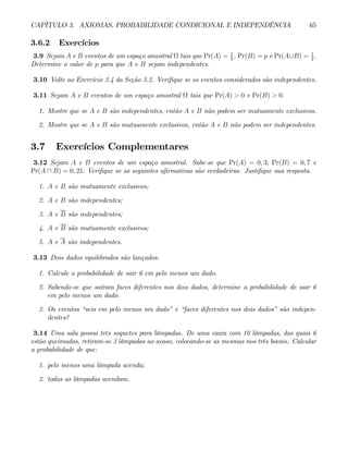 CAPÍTULO 3. AXIOMAS, PROBABILIDADE CONDICIONAL E INDEPENDÊNCIA 65
3.6.2 Exercícios
3.9 Sejam A e B eventos de um espaço amostral Ω tais que Pr(A) = 1
5
, Pr(B) = p e Pr(A∪B) = 1
2
.
Determine o valor de p para que A e B sejam independentes.
3.10 Volte ao Exercício 3.4 da Seção 3.2. Verifique se os eventos considerados são independentes.
3.11 Sejam A e B eventos de um espaço amostral Ω tais que Pr(A) > 0 e Pr(B) > 0.
1. Mostre que se A e B são independentes, então A e B não podem ser mutuamente exclusivos.
2. Mostre que se A e B são mutuamente exclusivos, então A e B não podem ser independentes.
3.7 Exercícios Complementares
3.12 Sejam A e B eventos de um espaço amostral. Sabe-se que Pr(A) = 0, 3; Pr(B) = 0, 7 e
Pr(A ∩ B) = 0, 21. Verifique se as seguintes afirmativas são verdadeiras. Justifique sua resposta.
1. A e B são mutuamente exclusivos;
2. A e B são independentes;
3. A e B são independentes;
4. A e B são mutuamente exclusivos;
5. A e A são independentes.
3.13 Dois dados equilibrados são lançados.
1. Calcule a probabilidade de sair 6 em pelo menos um dado.
2. Sabendo-se que saíram faces diferentes nos dois dados, determine a probabilidade de sair 6
em pelo menos um dado.
3. Os eventos “seis em pelo menos um dado” e “faces diferentes nos dois dados” são indepen-
dentes?
3.14 Uma sala possui três soquetes para lâmpadas. De uma caixa com 10 lâmpadas, das quais 6
estão queimadas, retiram-se 3 lâmpadas ao acaso, colocando-se as mesmas nos três bocais. Calcular
a probabilidade de que:
1. pelo menos uma lâmpada acenda;
2. todas as lâmpadas acendam.
 