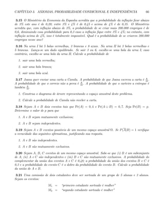 CAPÍTULO 3. AXIOMAS, PROBABILIDADE CONDICIONAL E INDEPENDÊNCIA 66
3.15 O Ministério da Economia da Espanha acredita que a probabilidade da inflação ficar abaixo
de 3% este ano é de 0,20; entre 3% e 4% é de 0,45 e acima de 4% é de 0,35. O Ministério
acredita que, com inflação abaixo de 3%, a probabilidade de se criar mais 200.000 empregos é de
0,6, diminuindo essa probabilidade para 0,3 caso a inflação fique entre 3% e 4%; no entanto, com
inflação acima de 4%, isso é totalmente impossível. Qual é a probabilidade de se criarem 200.000
empregos nesse ano?
3.16 Na urna I há 5 bolas vermelhas, 3 brancas e 8 azuis. Na urna II há 3 bolas vermelhas e
5 brancas. Lança-se um dado equilibrado. Se sair 3 ou 6, escolhe-se uma bola da urna I; caso
contrário, escolhe-se uma bola da urna II. Calcule a probabilidade de
1. sair uma bola vermelha;
2. sair uma bola branca;
3. sair uma bola azul.
3.17 Joana quer enviar uma carta a Camila. A probabilidade de que Joana escreva a carta é 8
10
.
A probabilidade de que o correio não a perca é 9
10
. A probabilidade de que o carteiro a entregue é
também 9
10
.
1. Construa o diagrama de árvore representando o espaço amostral deste problema.
2. Calcule a probabilidade de Camila não receber a carta.
3.18 Sejam A e B dois eventos tais que Pr(A) = 0, 4 e Pr(A ∪ B) = 0, 7. Seja Pr(B) = p.
Determine o valor de p para que
1. A e B sejam mutuamente exclusivos;
2. A e B sejam independentes.
3.19 Sejam A e B eventos possíveis de um mesmo espaço amostral Ω. Se P(A|B) = 1 verifique
a veracidade das seguintes afirmativas, justificando sua resposta.
1. A e B são independentes.
2. A e B são mutuamente exclusivos.
3.20 Sejam A, B, C eventos de um mesmo espaço amostral. Sabe-se que (i) B é um subconjunto
de A; (ii) A e C são independentes e (iii) B e C são mutuamente exclusivos. A probabilidade do
complementar da união dos eventos A e C é 0,48; a probabilidade da união dos eventos B e C é
0,3 e a probabilidade do evento C é o dobro da probabilidade do evento B. Calcule a probabilidade
da união de A e B.
3.21 Uma comissão de dois estudantes deve ser sorteada de um grupo de 5 alunas e 3 alunos.
Sejam os eventos:
M1 = “primeiro estudante sorteado é mulher”
M2 = “segundo estudante sorteado é mulher”
 