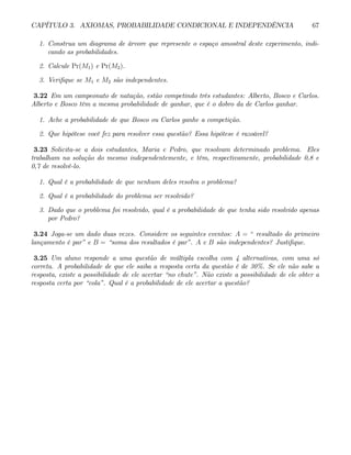 CAPÍTULO 3. AXIOMAS, PROBABILIDADE CONDICIONAL E INDEPENDÊNCIA 67
1. Construa um diagrama de árvore que represente o espaço amostral deste experimento, indi-
cando as probabilidades.
2. Calcule Pr(M1) e Pr(M2).
3. Verifique se M1 e M2 são independentes.
3.22 Em um campeonato de natação, estão competindo três estudantes: Alberto, Bosco e Carlos.
Alberto e Bosco têm a mesma probabilidade de ganhar, que é o dobro da de Carlos ganhar.
1. Ache a probabilidade de que Bosco ou Carlos ganhe a competição.
2. Que hipótese você fez para resolver essa questão? Essa hipótese é razoável?
3.23 Solicita-se a dois estudantes, Maria e Pedro, que resolvam determinado problema. Eles
trabalham na solução do mesmo independentemente, e têm, respectivamente, probabilidade 0,8 e
0,7 de resolvê-lo.
1. Qual é a probabilidade de que nenhum deles resolva o problema?
2. Qual é a probabilidade do problema ser resolvido?
3. Dado que o problema foi resolvido, qual é a probabilidade de que tenha sido resolvido apenas
por Pedro?
3.24 Joga-se um dado duas vezes. Considere os seguintes eventos: A = “ resultado do primeiro
lançamento é par” e B = “soma dos resultados é par”. A e B são independentes? Justifique.
3.25 Um aluno responde a uma questão de múltipla escolha com 4 alternativas, com uma só
correta. A probabilidade de que ele saiba a resposta certa da questão é de 30%. Se ele não sabe a
resposta, existe a possibilidade de ele acertar “no chute”. Não existe a possibilidade de ele obter a
resposta certa por “cola”. Qual é a probabilidade de ele acertar a questão?
 