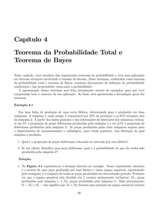 Capítulo 4
Teorema da Probabilidade Total e
Teorema de Bayes
Neste capítulo, você estudará dois importantes teoremas de probabilidade e verá suas aplicações
em diversas situações envolvendo a tomada de decisão. Esses teoremas, conhecidos como teorema
da probabilidade total e teorema de Bayes, resultam diretamente da definição de probabilidade
condicional e das propriedades vistas para a probabilidade.
A apresentação desses teoremas será feita inicialmente através de exemplos, para que você
compreenda bem o contexto de sua aplicação. Ao final, será apresentada a formulação geral dos
teoremas.
Exemplo 4.1
Em uma linha de produção de uma certa fábrica, determinada peça é produzida em duas
máquinas. A máquina 1, mais antiga, é responsável por 35% da produção e os 65% restantes vêm
da máquina 2. A partir dos dados passados e das informações do fabricante das máquinas, estima-
se em 5% a proporção de peças defeituosas produzidas pela máquina 1 e em 2,5% a proporção de
defeituosas produzidas pela máquina 2. As peças produzidas pelas duas máquinas seguem para
o departamento de armazenamento e embalagem, para venda posterior, sem distinção de qual
máquina a produziu.
1. Qual é a proporção de peças defeituosas colocadas no mercado por essa fábrica?
2. Se um cliente identifica uma peça defeituosa, qual é a probabilidade de que ela tenha sido
produzida pela máquina 2?
Solução:
1. Na Figura 4.1 representa-se a situação descrita no exemplo. Nosso experimento aleatório
é o sorteio de uma peça produzida por essa fábrica e nosso espaço amostral, representado
pelo retângulo, é o conjunto de todas as peças produzidas em determinado período. Podemos
ver que o espaço amostral está dividido em 2 eventos mutuamente exclusivos: M1, peças
produzidas pela máquina 1, e M2, peças produzidas pela máquina 2. Mais precisamente,
Ω = M1 ∪M2 − isso significa que M1 e M2 formam uma partição do espaço amostral (retorne
68
 