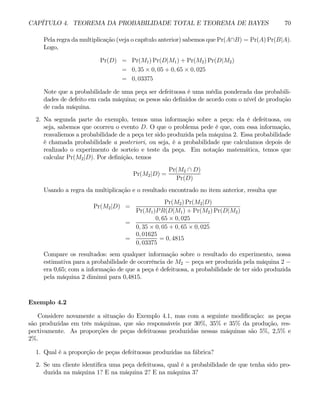 CAPÍTULO 4. TEOREMA DA PROBABILIDADE TOTAL E TEOREMA DE BAYES 70
Pela regra da multiplicação (veja o capítulo anterior) sabemos que Pr(A∩B) = Pr(A) Pr(B|A).
Logo,
Pr(D) = Pr(M1) Pr(D|M1) + Pr(M2) Pr(D|M2)
= 0, 35 × 0, 05 + 0, 65 × 0, 025
= 0, 03375
Note que a probabilidade de uma peça ser defeituosa é uma média ponderada das probabili-
dades de defeito em cada máquina; os pesos são definidos de acordo com o nível de produção
de cada máquina.
2. Na segunda parte do exemplo, temos uma informação sobre a peça: ela é defeituosa, ou
seja, sabemos que ocorreu o evento D. O que o problema pede é que, com essa informação,
reavaliemos a probabilidade de a peça ter sido produzida pela máquina 2. Essa probabilidade
é chamada probabilidade a posteriori, ou seja, é a probabilidade que calculamos depois de
realizado o experimento de sorteio e teste da peça. Em notação matemática, temos que
calcular Pr(M2|D). Por definição, temos
Pr(M2|D) =
Pr(M2 ∩ D)
Pr(D)
Usando a regra da multiplicação e o resultado encontrado no item anterior, resulta que
Pr(M2|D) =
Pr(M2) Pr(M2|D)
Pr(M1)PR(D|M1) + Pr(M2) Pr(D|M2)
=
0, 65 × 0, 025
0, 35 × 0, 05 + 0, 65 × 0, 025
=
0, 01625
0, 03375
= 0, 4815
Compare os resultados: sem qualquer informação sobre o resultado do experimento, nossa
estimativa para a probabilidade de ocorrência de M2 − peça ser produzida pela máquina 2 −
era 0,65; com a informação de que a peça é defeituosa, a probabilidade de ter sido produzida
pela máquina 2 diminui para 0,4815.
Exemplo 4.2
Considere novamente a situação do Exemplo 4.1, mas com a seguinte modificação: as peças
são produzidas em três máquinas, que são responsáveis por 30%, 35% e 35% da produção, res-
pectivamente. As proporções de peças defeituosas produzidas nessas máquinas são 5%, 2,5% e
2%.
1. Qual é a proporção de peças defeituosas produzidas na fábrica?
2. Se um cliente identifica uma peça defeituosa, qual é a probabilidade de que tenha sido pro-
duzida na máquina 1? E na máquina 2? E na máquina 3?
 