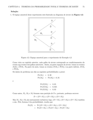 CAPÍTULO 4. TEOREMA DA PROBABILIDADE TOTAL E TEOREMA DE BAYES 71
Solução:
1. O espaço amostral desse experimento está ilustrado no diagrama de árvore da Figura 4.2.
Figura 4.2: Espaço amostral para o experimento do Exemplo 4.2
Como visto no capítulo anterior, cada galho da árvore corresponde ao condicionamento do
evento aos eventos dos galhos anteriores. Assim, na parte superior da árvore, temos os eventos
D|M1 e D|M1. Na parte do meio, temos os eventos D|M2 e D|M2 e na parte inferior, D|M3
e D|M3.
Os dados do problema nos dão as seguintes probabilidades a priori:
Pr(M1) = 0, 30
Pr(M2) = Pr(M3) = 0, 35
e
Pr(D|M1) = 0, 05
Pr(D|M2) = 0, 025
Pr(D|M3) = 0, 02
Como antes, M1, M2 e M3 formam uma partição de Ω e, portanto, podemos escrever
D = (D ∩ M1) ∪ (D ∩ M2) ∪ (D ∩ M3)
Mas M1, M2 e M3 são mutuamente exclusivos; logo, (D ∩ M1), (D ∩ M2) e (D ∩ M3) também
o são. Pelo Axioma 3 da probabilidade, resulta que
Pr(D) = Pr [(D ∩ M1) ∪ (D ∩ M2) ∪ (D ∩ M3)]
= Pr(D ∩ M1) + Pr(D ∩ M2) + Pr(D ∩ M3)
 