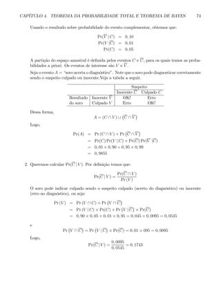CAPÍTULO 4. TEOREMA DA PROBABILIDADE TOTAL E TEOREMA DE BAYES 74
Usando o resultado sobre probabilidade do evento complementar, obtemos que:
Pr(V | C) = 0, 10
Pr(V |C) = 0, 01
Pr(C) = 0, 05
A partição do espaço amostral é definida pelos eventos C e C, para os quais temos as proba-
bilidades a priori. Os eventos de interesse são V e V .
Seja o evento A = “soro acerta o diagnóstico”. Note que o soro pode diagnosticar corretamente
sendo o suspeito culpado ou inocente.Veja a tabela a seguir.
Suspeito
Inocente C Culpado C
Resultado Inocente V OK! Erro
do soro Culpado V Erro OK!
Dessa forma,
A = (C ∩ V ) ∪
¡
C ∩ V
¢
Logo,
Pr(A) = Pr (C ∩ V ) + Pr
¡
C ∩ V
¢
= Pr(C) Pr(V | C) + Pr(C) Pr(V |C)
= 0, 05 × 0, 90 + 0, 95 × 0, 99
= 0, 9855
2. Queremos calcular Pr(C | V ). Por definição temos que:
Pr(C | V ) =
Pr(C ∩ V )
Pr (V )
O soro pode indicar culpado sendo o suspeito culpado (acerto do diagnóstico) ou inocente
(erro no diagnóstico), ou seja:
Pr (V ) = Pr (V ∩ C) + Pr
¡
V ∩ C
¢
= Pr (V | C) × Pr(C) + Pr
¡
V | C
¢
× Pr(C)
= 0, 90 × 0, 05 + 0, 01 × 0, 95 = 0, 045 + 0, 0095 = 0, 0545
e
Pr
¡
V ∩ C
¢
= Pr
¡
V | C
¢
× Pr(C) = 0, 01 × 095 = 0, 0095
Logo,
Pr(C | V ) =
0, 0095
0, 0545
= 0, 1743
 