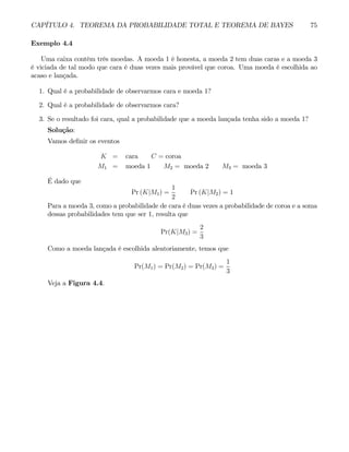 CAPÍTULO 4. TEOREMA DA PROBABILIDADE TOTAL E TEOREMA DE BAYES 75
Exemplo 4.4
Uma caixa contém três moedas. A moeda 1 é honesta, a moeda 2 tem duas caras e a moeda 3
é viciada de tal modo que cara é duas vezes mais provável que coroa. Uma moeda é escolhida ao
acaso e lançada.
1. Qual é a probabilidade de observarmos cara e moeda 1?
2. Qual é a probabilidade de observarmos cara?
3. Se o resultado foi cara, qual a probabilidade que a moeda lançada tenha sido a moeda 1?
Solução:
Vamos definir os eventos
K = cara C = coroa
M1 = moeda 1 M2 = moeda 2 M3 = moeda 3
É dado que
Pr (K|M1) =
1
2
Pr (K|M2) = 1
Para a moeda 3, como a probabilidade de cara é duas vezes a probabilidade de coroa e a soma
dessas probabilidades tem que ser 1, resulta que
Pr(K|M3) =
2
3
Como a moeda lançada é escolhida aleatoriamente, temos que
Pr(M1) = Pr(M2) = Pr(M3) =
1
3
Veja a Figura 4.4.
 