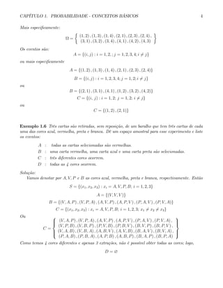 CAPÍTULO 1. PROBABILIDADE - CONCEITOS BÁSICOS 4
Mais especificamente:
Ω =
½
(1, 2) , (1, 3) , (1, 4) , (2, 1) , (2, 3) , (2, 4) ,
(3, 1) , (3, 2) , (3, 4) , (4, 1) , (4, 2) , (4, 3)
¾
Os eventos são:
A = {(i, j) : i = 1, 2, ; j = 1, 2, 3, 4; i 6= j}
ou mais especificamente
A = {(1, 2) , (1, 3) , (1, 4) , (2, 1) , (2, 3) , (2, 4)}
B = {(i, j) : i = 1, 2, 3, 4; j = 1, 2; i 6= j}
ou
B = {(2, 1) , (3, 1) , (4, 1) , (1, 2) , (3, 2) , (4, 2)}
C = {(i, j) : i = 1, 2; j = 1, 2; i 6= j}
ou
C = {(1, 2) , (2, 1)}
Exemplo 1.6 Três cartas são retiradas, sem reposição, de um baralho que tem três cartas de cada
uma das cores azul, vermelha, preta e branca. Dê um espaço amostral para esse experimento e liste
os eventos:
A : todas as cartas selecionadas são vermelhas.
B : uma carta vermelha, uma carta azul e uma carta preta são selecionadas.
C : três diferentes cores ocorrem.
D : todas as 4 cores ocorrem.
Solução:
Vamos denotar por A, V, P e B as cores azul, vermelha, preta e branca, respectivamente. Então
S = {(x1, x2, x3) : xi = A, V, P, B; i = 1, 2, 3}
A = {(V, V, V )}
B = {(V, A, P) , (V, P, A) , (A, V, P) , (A, P, V ) , (P, A, V ) , (P, V, A)}
C = {(x1, x2, x3) : xi = A, V, P, B; i = 1, 2, 3; x1 6= x2 6= x3}
Ou
C =
⎧
⎪
⎪
⎨
⎪
⎪
⎩
(V, A, P) , (V, P, A) , (A, V, P) , (A, P, V ) , (P, A, V ) , (P, V, A) ,
(V, P, B) , (V, B, P) , (P, V, B) , (P, B, V ) , (B, V, P) , (B, P, V ) ,
(V, A, B) , (V, B, A) , (A, B, V ) , (A, V, B) , (B, A, V ) , (B, V, A) ,
(P, A, B) , (P, B, A) , (A, P, B) , (A, B, P) , (B, A, P) , (B, P, A)
⎫
⎪
⎪
⎬
⎪
⎪
⎭
Como temos 4 cores diferentes e apenas 3 extrações, não é possível obter todas as cores; logo,
D = ∅
 