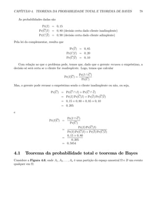 CAPÍTULO 4. TEOREMA DA PROBABILIDADE TOTAL E TEOREMA DE BAYES 78
As probabilidades dadas são
Pr(I) = 0, 15
Pr(C|I) = 0, 80 (decisão certa dado cliente inadimplente)
Pr(C|I) = 0, 90 (decisão certa dado cliente adimplente)
Pela lei do complementar, resulta que
Pr(I) = 0, 85
Pr(C|I) = 0, 20
Pr(C|I) = 0, 10
Com relação ao que o problema pede, temos que, dado que o gerente recusou o empréstimo, a
decisão só será certa se o cliente for inadimplente. Logo, temos que calcular
Pr(I|C) =
Pr(I ∩ C)
Pr(C)
Mas, o gerente pode recusar o empréstimo sendo o cliente inadimplente ou não, ou seja,
Pr(C) = Pr(C ∩ I) + Pr(C ∩ I)
= Pr(I) Pr(C|I) + Pr(I) Pr(C|I)
= 0, 15 × 0, 80 + 0, 85 × 0, 10
= 0, 205
e
Pr(I|C) =
Pr(I ∩ C)
Pr(C)
=
Pr(I) Pr(C|I)
Pr(I) Pr(C|I) + Pr(I) Pr(C|I)
=
0, 15 × 0, 80
0, 205
= 0, 5854
4.1 Teorema da probabilidade total e teorema de Bayes
Considere a Figura 4.6, onde A1, A2, . . . , An é uma partição do espaço amostral Ω e B um evento
qualquer em Ω.
 