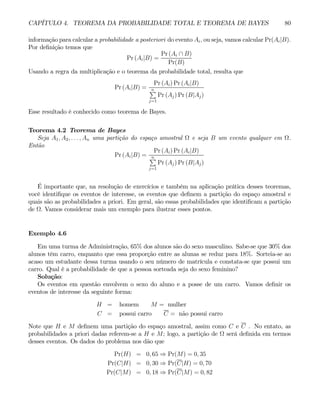 CAPÍTULO 4. TEOREMA DA PROBABILIDADE TOTAL E TEOREMA DE BAYES 80
informação para calcular a probabilidade a posteriori do evento Ai, ou seja, vamos calcular Pr(Ai|B).
Por definição temos que
Pr (Ai|B) =
Pr (Ai ∩ B)
Pr(B)
Usando a regra da multiplicação e o teorema da probabilidade total, resulta que
Pr (Ai|B) =
Pr (Ai) Pr (Ai|B)
n
P
j=1
Pr (Aj) Pr (B|Aj)
Esse resultado é conhecido como teorema de Bayes.
Teorema 4.2 Teorema de Bayes
Seja A1, A2, . . . , An uma partição do espaço amostral Ω e seja B um evento qualquer em Ω.
Então
Pr (Ai|B) =
Pr (Ai) Pr (Ai|B)
n
P
j=1
Pr (Aj) Pr (B|Aj)
É importante que, na resolução de exercícios e também na aplicação prática desses teoremas,
você identifique os eventos de interesse, os eventos que definem a partição do espaço amostral e
quais são as probabilidades a priori. Em geral, são essas probabilidades que identificam a partição
de Ω. Vamos considerar mais um exemplo para ilustrar esses pontos.
Exemplo 4.6
Em uma turma de Administração, 65% dos alunos são do sexo masculino. Sabe-se que 30% dos
alunos têm carro, enquanto que essa proporção entre as alunas se reduz para 18%. Sorteia-se ao
acaso um estudante dessa turma usando o seu número de matrícula e constata-se que possui um
carro. Qual é a probabilidade de que a pessoa sorteada seja do sexo feminino?
Solução:
Os eventos em questão envolvem o sexo do aluno e a posse de um carro. Vamos definir os
eventos de interesse da seguinte forma:
H = homem M = mulher
C = possui carro C = não possui carro
Note que H e M definem uma partição do espaço amostral, assim como C e C . No entato, as
probabilidades a priori dadas referem-se a H e M; logo, a partição de Ω será definida em termos
desses eventos. Os dados do problema nos dão que
Pr(H) = 0, 65 ⇒ Pr(M) = 0, 35
Pr(C|H) = 0, 30 ⇒ Pr(C|H) = 0, 70
Pr(C|M) = 0, 18 ⇒ Pr(C|M) = 0, 82
 