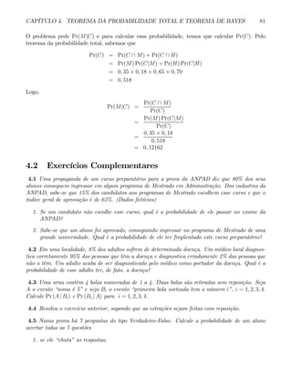 CAPÍTULO 4. TEOREMA DA PROBABILIDADE TOTAL E TEOREMA DE BAYES 81
O problema pede Pr(M|C) e para calcular essa probabilidade, temos que calcular Pr(C). Pelo
teorema da probabilidade total, sabemos que
Pr(C) = Pr(C ∩ M) + Pr(C ∩ H)
= Pr(M) Pr(C|M) + Pr(H) Pr(C|H)
= 0, 35 × 0, 18 + 0, 65 × 0, 70
= 0, 518
Logo,
Pr(M|C) =
Pr(C ∩ M)
Pr(C)
=
Pr(M) Pr(C|M)
Pr(C)
=
0, 35 × 0, 18
0, 518
= 0, 12162
4.2 Exercícios Complementares
4.1 Uma propaganda de um curso preparatório para a prova da ANPAD diz que 80% dos seus
alunos conseguem ingressar em algum programa de Mestrado em Administração. Dos cadastros da
ANPAD, sabe-se que 15% dos candidatos aos programas de Mestrado escolhem esse curso e que o
índice geral de aprovação é de 63%. (Dados fictícios)
1. Se um candidato não escolhe esse curso, qual é a probabilidade de ele passar no exame da
ANPAD?
2. Sabe-se que um aluno foi aprovado, conseguindo ingressar no programa de Mestrado de uma
grande universidade. Qual é a probabilidade de ele ter freqüentado este curso preparatório?
4.2 Em uma localidade, 8% dos adultos sofrem de determinada doença. Um médico local diagnos-
tica corretamente 95% das pessoas que têm a doença e diagnostica erradamente 2% das pessoas que
não a têm. Um adulto acaba de ser diagnosticado pelo médico como portador da doença. Qual é a
probabilidade de esse adulto ter, de fato, a doença?
4.3 Uma urna contém 4 bolas numeradas de 1 a 4. Duas bolas são retiradas sem reposição. Seja
A o evento “soma é 5” e seja Bi o evento “primeira bola sorteada tem o número i”, i = 1, 2, 3, 4.
Calcule Pr (A | Bi) e Pr (Bi | A) para i = 1, 2, 3, 4.
4.4 Resolva o exercício anterior, supondo que as extrações sejam feitas com reposição.
4.5 Numa prova há 7 perguntas do tipo Verdadeiro-Falso. Calcule a probabilidade de um aluno
acertar todas as 7 questões
1. se ele “chuta” as respostas;
 