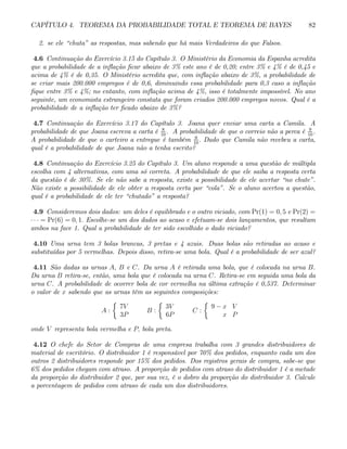 CAPÍTULO 4. TEOREMA DA PROBABILIDADE TOTAL E TEOREMA DE BAYES 82
2. se ele “chuta” as respostas, mas sabendo que há mais Verdadeiros do que Falsos.
4.6 Continuação do Exercício 3.15 do Capítulo 3. O Ministério da Economia da Espanha acredita
que a probabilidade de a inflação ficar abaixo de 3% este ano é de 0,20; entre 3% e 4% é de 0,45 e
acima de 4% é de 0,35. O Ministério acredita que, com inflação abaixo de 3%, a probabilidade de
se criar mais 200.000 empregos é de 0,6, diminuindo essa probabilidade para 0,3 caso a inflação
fique entre 3% e 4%; no entanto, com inflação acima de 4%, isso é totalmente impossível. No ano
seguinte, um economista estrangeiro constata que foram criados 200.000 empregos novos. Qual é a
probabilidade de a inflação ter ficado abaixo de 3%?
4.7 Continuação do Exercício 3.17 do Capítulo 3. Joana quer enviar uma carta a Camila. A
probabilidade de que Joana escreva a carta é 8
10
. A probabilidade de que o correio não a perca é 9
10
.
A probabilidade de que o carteiro a entregue é também 9
10
. Dado que Camila não recebeu a carta,
qual é a probabilidade de que Joana não a tenha escrito?
4.8 Continuação do Exercício 3.25 do Capítulo 3. Um aluno responde a uma questão de múltipla
escolha com 4 alternativas, com uma só correta. A probabilidade de que ele saiba a resposta certa
da questão é de 30%. Se ele não sabe a resposta, existe a possibilidade de ele acertar “no chute”.
Não existe a possibilidade de ele obter a resposta certa por “cola”. Se o aluno acertou a questão,
qual é a probabilidade de ele ter “chutado” a resposta?
4.9 Consideremos dois dados: um deles é equilibrado e o outro viciado, com Pr(1) = 0, 5 e Pr(2) =
· · · = Pr(6) = 0, 1. Escolhe-se um dos dados ao acaso e efetuam-se dois lançamentos, que resultam
ambos na face 1. Qual a probabilidade de ter sido escolhido o dado viciado?
4.10 Uma urna tem 3 bolas brancas, 3 pretas e 4 azuis. Duas bolas são retiradas ao acaso e
substituídas por 5 vermelhas. Depois disso, retira-se uma bola. Qual é a probabilidade de ser azul?
4.11 São dadas as urnas A, B e C. Da urna A é retirada uma bola, que é colocada na urna B.
Da urna B retira-se, então, uma bola que é colocada na urna C. Retira-se em seguida uma bola da
urna C. A probabilidade de ocorrer bola de cor vermelha na última extração é 0,537. Determinar
o valor de x sabendo que as urnas têm as seguintes composições:
A :
½
7V
3P
B :
½
3V
6P
C :
½
9 − x V
x P
onde V representa bola vermelha e P, bola preta.
4.12 O chefe do Setor de Compras de uma empresa trabalha com 3 grandes distribuidores de
material de escritório. O distribuidor 1 é responsável por 70% dos pedidos, enquanto cada um dos
outros 2 distribuidores responde por 15% dos pedidos. Dos registros gerais de compra, sabe-se que
6% dos pedidos chegam com atraso. A proporção de pedidos com atraso do distribuidor 1 é a metade
da proporção do distribuidor 2 que, por sua vez, é o dobro da proporção do distribuidor 3. Calcule
a porcentagem de pedidos com atraso de cada um dos distribuidores.
 