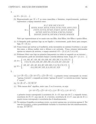 CAPÍTULO 5. SOLUÇÃO DOS EXERCÍCIOS 85
4. .
(a) Ω = {0, 1, 2, . . .}
(b) Representando por M e F os sexos masculino e feminino, respectivamente, podemos
representar o espaço amostral como
Ω =
⎧
⎪
⎪
⎪
⎪
⎨
⎪
⎪
⎪
⎪
⎩
M, F, MM, MF, FM, FF,
MMM, MMF, MFM, FMM, FFM, FMF, MFF, FFF,
FFFF, FFFM, FFMF, FMFF, MFFF, MMFF,
MFMF, MFFM, FFMM, FMFM, FMMF,
MMMF, MMFM, MFMM, FMMM, MMMM
⎫
⎪
⎪
⎪
⎪
⎬
⎪
⎪
⎪
⎪
⎭
Note que representamos aí os casais com um filho, dois filhos, três filhos e quatro filhos.
(c) A lâmpada pode queimar logo ao ser ligada e, teoricamente, pode durar para sempre;
logo, Ω = (0, ∞).
(d) Como temos que sortear as 3 mulheres, serão necessários no mínimo 3 sorteios e, no pior
dos casos, a última mulher será a última a ser sorteada. Como estamos interessados
apenas no número de sorteios, o espaço amostral é Ω = {3, 4, 5, 6, 7, 8, 9, 10}
(e) Podemos obter cara logo no primeiro lançamento ou então no segundo ou no terceiro....
teoricamente, pode ser necessário lançar a moeda infinitas vezes. Logo, Ω = {1, 2, 3, . . .}
(f) Ω =
½
AA, AB, AC, AD, AE, BA, BB, BC, BD, BE, CA, CB, CC,
CD, CE, DA, DB, DC, DD, DE, EA, EB, EC, ED, EE
¾
(g) Ω =
½
AB, AC, AD, AE, BA, BC, BD, BE, CA, CB, CD, CE,
DA, DB, DC, DE, EA, EB, EC, ED
¾
5. .
(a)
¡
A ∩ B ∩ C
¢
∪
¡
A ∩ B ∩ C
¢
∪
¡
A ∩ B ∩ C
¢
- o primeiro termo corresponde ao evento
“apenas A ocorre”, o segundo ao evento “apenas B ocorre” e o terceiro ao evento “apenas
C ocorre”.
(b) A ∩ B ∩ C = A ∪ B ∪ C
(c) “Pelo menos dois” significa, neste caso, 2 ou 3 ocorrem, ou seja:
¡
A ∩ B ∩ C
¢
∪
¡
A ∩ B ∩ C
¢
∪
¡
A ∩ B ∩ C
¢
∪ (A ∩ B ∩ C)
o primeiro termo corresponde à ocorrência de A e B, mas não de C; o segundo termo,
ocorrência de B e C, mas não de A; o terceiro, ocorrência de A e C, mas não de B e o
quarto termo corresponde à ocorrência dos 3 simultanemente.
(d) No máximo 2 significa ou nenhum ocorre, ou ocorre apenas um, ou ocorrem apenas 2. No
caso de 3 eventos, a única possibilidade excluída é a ocorrência dos três simultanemente,
ou seja, A ∩ B ∩ C.
 
