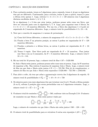 CAPÍTULO 5. SOLUÇÃO DOS EXERCÍCIOS 87
4. Para a primeira posição, temos os 5 algarismos; para a segunda, temos 4, já que os algarismos
têm que ser diferentes. Continuando, para a terceira, temos 3; para a quarta, temos 2 e para
a última resta apenas 1. Logo, exitesm 5 × 4 × 3 × 2 × 1 = 120 números com 5 algarismos
distintos escolhidos dentre 1, 3, 5, 7, 9.
Se os algarismos 1 e 3 têm que estar juntos, podemos pensar neles como um bloco, que
deve ser colocado junto com os algarismos 5, 7, 9. Logo, para organizar esses 4 blocos, há
4 × 3 × 2 × 1 = 24 maneiras diferentes. Por sua vez, o bloco dos algarismos 1 e 3 pode ser
organizado de 2 maneiras diferentes. Logo, o número total de possibilidades é 2 × 24 = 48.
5. Note que o conceito de anagrama é o mesmo de permutação.
(a) Como há 6 letras diferentes, o número de anagramas é 6! = 6 × 5 × 4 × 3 × 2 × 1 = 720.
(b) Fixada a letra T na primeira posição, as outras 5 podem ser organizadas de 5! = 120
maneiras diferentes.
(c) Fixadas a primeira e a última letras, as outras 4 podem ser organizadas de 4! = 24
maneiras.
(d) Temos 4 vogais. Esse bloco pode ser organizado de 4! = 24 maneiras. Para juntar
esse bloco com as 2 consoantes, há 3! = 6 maneiras diferentes. Logo, o número total é
24 × 6 = 144.
6. Há um total de 10 pessoas; logo, o número total de filas é 10! = 3.628.800
Se João e Maria estão juntos, podemos pensar neles como uma só pessoa. Logo, há 9! maneiras
de organizar a fila. Mas existem 2 maneiras de organizar João e Maria. Logo, o número total
de filas em que João e Maria estão juntos é 9! × 2 = 725.760. Pela lei do complementar, o
número de filas em que João e Maria estão separados é 3.628.800 − 725.760 = 2.903.040.
7. Para abrir o cofre, ela tem que achar a permurração correta dos 3 algarismos do segredo. O
número total de possibilidades é P3
10 =
10!
7!
= 10 × 9 × 8 = 720
8. Os números pares com esses algarismos têm que terminar com 6 ou 8. Fixada a última posição
(6 ou 8), sobram 2 posições para serem preenchidas com os 5 algarismos restantes. Logo, o
número total é 2 × P2
5 = 2 ×
5!
3!
= 40.
9. O número total de comissões é
µ
8
3
¶
×
µ
5
3
¶
= 560, conforme visto no Exemplo 2.18. O número
de comissões em que Maria e João estão juntos é dado por
µ
7
2
¶
×
µ
4
2
¶
=
7!
2!5!
×
4!
2!2!
=
7 × 6
2
×
4 × 3
2
= 126
Logo, o número de comissões em que João e Maria não estão juntos é 560 − 126 = 434
10. O número total de possibilidades para se extraírem 3 cartas sem reposição é #Ω =
µ
52
3
¶
.
 