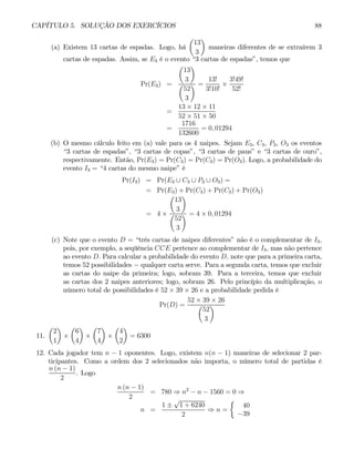 CAPÍTULO 5. SOLUÇÃO DOS EXERCÍCIOS 88
(a) Existem 13 cartas de espadas. Logo, há
µ
13
3
¶
maneiras diferentes de se extraírem 3
cartas de espadas. Assim, se E3 é o evento “3 cartas de espadas”, temos que
Pr(E3) =
µ
13
3
¶
µ
52
3
¶ =
13!
3!10!
×
3!49!
52!
=
13 × 12 × 11
52 × 51 × 50
=
1716
132600
= 0, 01294
(b) O mesmo cálculo feito em (a) vale para os 4 naipes. Sejam E3, C3, P3, O3 os eventos
“3 cartas de espadas”, “3 cartas de copas”, “3 cartas de paus” e “3 cartas de ouro”,
respectivamente. Então, Pr(E3) = Pr(C3) = Pr(C3) = Pr(O3). Logo, a probabilidade do
evento I3 = “4 cartas do mesmo naipe” é
Pr(I3) = Pr(E3 ∪ C3 ∪ P3 ∪ O3) =
= Pr(E3) + Pr(C3) + Pr(C3) + Pr(O3)
= 4 ×
µ
13
3
¶
µ
52
3
¶ = 4 × 0, 01294
(c) Note que o evento D = “três cartas de naipes diferentes” não é o complementar de I3,
pois, por exemplo, a seqüência CCE pertence ao complementar de I3, mas não pertence
ao evento D. Para calcular a probabilidade do evento D, note que para a primeira carta,
temos 52 possibilidades − qualquer carta serve. Para a segunda carta, temos que excluir
as cartas do naipe da primeira; logo, sobram 39. Para a terceira, temos que excluir
as cartas dos 2 naipes anteriores; logo, sobram 26. Pelo princípio da multiplicação, o
número total de possibilidades é 52 × 39 × 26 e a probabilidade pedida é
Pr(D) =
52 × 39 × 26
µ
52
3
¶
11.
µ
2
1
¶
×
µ
6
4
¶
×
µ
7
4
¶
×
µ
4
2
¶
= 6300
12. Cada jogador tem n − 1 oponentes. Logo, existem n(n − 1) maneiras de selecionar 2 par-
ticipantes. Como a ordem dos 2 selecionados não importa, o número total de partidas é
n (n − 1)
2
. Logo
n (n − 1)
2
= 780 ⇒ n2
− n − 1560 = 0 ⇒
n =
1 ±
√
1 + 6240
2
⇒ n =
½
40
−39
 
