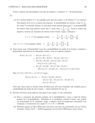 CAPÍTULO 5. SOLUÇÃO DOS EXERCÍCIOS 89
Como o número de participantes tem que ser positivo, a solução é n = 40 participantes.
13. .
(a) Se o menor número é 7, isso significa que uma das bolas é a de número 7 e as outras 2
têm número de 8 a 15 e a ordem não importa. A probabilidade de sortear a bola 7 é
1
15
.
Se a bola 7 é sorteada, sobram 14, das quais 8 têm número maior que 7. A probabilidade
de sortear duas com número maior que 7, nesse caso, é
8
14
×
7
13
. Como a ordem não
importa, existem
¡3
1
¢
maneiras de sortear essas 3 bolas. Logo, a solução é
7, > 7, > 7 em qualquer ordem →
1
15
×
8
14
×
7
13
×
µ
3
1
¶
=
4
65
(b) 7, < 7, < 7 em qualquer ordem →
1
15
×
6
14
×
5
13
×
µ
3
1
¶
=
3
91
14. Aqui vamos usar a Propriedade 7 que dá a probabilidade da união de 2 eventos e também a
propriedade distributiva da interseção e união, vista no capítulo anterior.
Pr(A ∪ B ∪ C) = Pr [(A ∪ B) ∪ C] =
= Pr (A ∪ B) + Pr (C) − Pr [(A ∪ B) ∩ C] =
= [Pr (A) + Pr (B) − Pr (A ∩ B)] + Pr (C)
− Pr [(A ∩ C) ∪ (B ∩ C)]
= Pr (A) + Pr (B) − Pr (A ∩ B) + Pr (C) −
− {Pr (A ∩ C) + Pr (B ∩ C) − Pr [(A ∩ C) ∩ (B ∩ C)]}
Mas (A ∩ C) ∩ (B ∩ C) = A ∩ B ∩ C. Logo,
Pr(A ∪ B ∪ C) = Pr (A) + Pr (B) + Pr (C)
− Pr (A ∩ B) − Pr (A ∩ C) − Pr (B ∩ C)
+ Pr (A ∩ B ∩ C)
Note que como todos os termos estão divididos por #Ω, esse resultado vale também para a
cardinalidade da união de três eventos − basta substituir Pr por #.
15. Existem 10 letras nessa palavra, das quais 5 são vogais e 5 são consoantes.
(a) Para a consoante da primeira posição, há 5 possibilidades e para a vogal da última
posição há 5 possibilidades. Excluídas as 2 escolhidas, sobram 8 letras, que podem
ser permutadas de 8! maneiras. Logo, o número total de anagramas começando com
consoante e terminando com vogal é 5 × 5 × 8! = 1.008.000
(b) Podemos pensar no bloco SIM como uma letra, que deve ser permutada com as 7 letras
restantes. Então, há 8! = 40.320 anagramas com as letras SIM juntas nessa ordem.
 