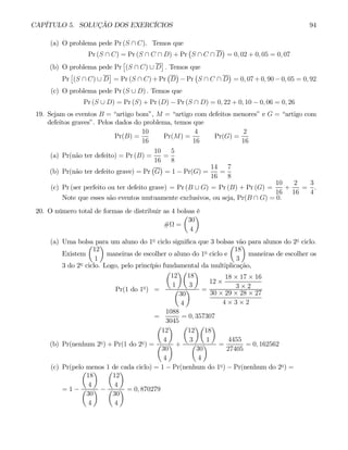 CAPÍTULO 5. SOLUÇÃO DOS EXERCÍCIOS 94
(a) O problema pede Pr (S ∩ C). Temos que
Pr (S ∩ C) = Pr (S ∩ C ∩ D) + Pr
¡
S ∩ C ∩ D
¢
= 0, 02 + 0, 05 = 0, 07
(b) O problema pede Pr
£
(S ∩ C) ∪ D
¤
. Temos que
Pr
£
(S ∩ C) ∪ D
¤
= Pr (S ∩ C) + Pr
¡
D
¢
− Pr
¡
S ∩ C ∩ D
¢
= 0, 07 + 0, 90 − 0, 05 = 0, 92
(c) O problema pede Pr (S ∪ D) . Temos que
Pr (S ∪ D) = Pr (S) + Pr (D) − Pr (S ∩ D) = 0, 22 + 0, 10 − 0, 06 = 0, 26
19. Sejam os eventos B = “artigo bom”, M = “artigo com defeitos menores” e G = “artigo com
defeitos graves”. Pelos dados do problema, temos que
Pr(B) =
10
16
Pr(M) =
4
16
Pr(G) =
2
16
(a) Pr(não ter defeito) = Pr (B) =
10
16
=
5
8
(b) Pr(não ter defeito grave) = Pr
¡
G
¢
= 1 − Pr(G) =
14
16
=
7
8
(c) Pr (ser perfeito ou ter defeito grave) = Pr (B ∪ G) = Pr (B) + Pr (G) =
10
16
+
2
16
=
3
4
.
Note que esses são eventos mutuamente exclusivos, ou seja, Pr(B ∩ G) = 0.
20. O número total de formas de distribuir as 4 bolsas é
#Ω =
µ
30
4
¶
(a) Uma bolsa para um aluno do 1o
ciclo significa que 3 bolsas vão para alunos do 2o
ciclo.
Existem
µ
12
1
¶
maneiras de escolher o aluno do 1o
ciclo e
µ
18
3
¶
maneiras de escolher os
3 do 2o
ciclo. Logo, pelo princípio fundamental da multiplicação,
Pr(1 do 1o
) =
µ
12
1
¶µ
18
3
¶
µ
30
4
¶ =
12 ×
18 × 17 × 16
3 × 2
30 × 29 × 28 × 27
4 × 3 × 2
=
1088
3045
= 0, 357307
(b) Pr(nenhum 2o
) + Pr(1 do 2o
) =
µ
12
4
¶
µ
30
4
¶ +
µ
12
3
¶µ
18
1
¶
µ
30
4
¶ =
4455
27405
= 0, 162562
(c) Pr(pelo menos 1 de cada ciclo) = 1 − Pr(nenhum do 1o
) − Pr(nenhum do 2o
) =
= 1 −
µ
18
4
¶
µ
30
4
¶ −
µ
12
4
¶
µ
30
4
¶ = 0, 870279
 
