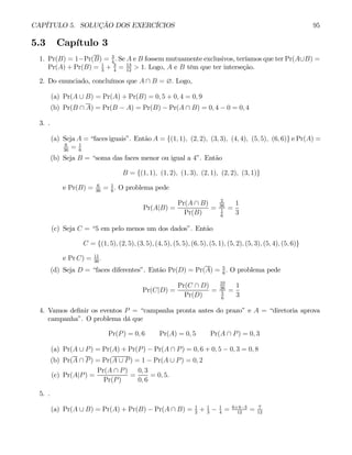 CAPÍTULO 5. SOLUÇÃO DOS EXERCÍCIOS 95
5.3 Capítulo 3
1. Pr(B) = 1−Pr(B) = 3
4
. Se A e B fossem mutuamente exclusivos, teríamos que ter Pr(A∪B) =
Pr(A) + Pr(B) = 1
3
+ 3
4
= 13
12
> 1. Logo, A e B têm que ter interseção.
2. Do enunciado, concluímos que A ∩ B = ∅. Logo,
(a) Pr(A ∪ B) = Pr(A) + Pr(B) = 0, 5 + 0, 4 = 0, 9
(b) Pr(B ∩ A) = Pr(B − A) = Pr(B) − Pr(A ∩ B) = 0, 4 − 0 = 0, 4
3. .
(a) Seja A = “faces iguais”. Então A = {(1, 1), (2, 2), (3, 3), (4, 4), (5, 5), (6, 6)} e Pr(A) =
6
36
= 1
6
(b) Seja B = “soma das faces menor ou igual a 4”. Então
B = {(1, 1), (1, 2), (1, 3), (2, 1), (2, 2), (3, 1)}
e Pr(B) = 6
36
= 1
6
. O problema pede
Pr(A|B) =
Pr(A ∩ B)
Pr(B)
=
2
36
1
6
=
1
3
(c) Seja C = “5 em pelo menos um dos dados”. Então
C = {(1, 5), (2, 5), (3, 5), (4, 5), (5, 5), (6, 5), (5, 1), (5, 2), (5, 3), (5, 4), (5, 6)}
e Pr C) = 11
36
.
(d) Seja D = “faces diferentes”. Então Pr(D) = Pr(A) = 5
6
. O problema pede
Pr(C|D) =
Pr(C ∩ D)
Pr(D)
=
10
36
5
6
=
1
3
4. Vamos definir os eventos P = “campanha pronta antes do prazo” e A = “diretoria aprova
campanha”. O problema dá que
Pr(P) = 0, 6 Pr(A) = 0, 5 Pr(A ∩ P) = 0, 3
(a) Pr(A ∪ P) = Pr(A) + Pr(P) − Pr(A ∩ P) = 0, 6 + 0, 5 − 0, 3 = 0, 8
(b) Pr(A ∩ P) = Pr(A ∪ P) = 1 − Pr(A ∪ P) = 0, 2
(c) Pr(A|P) =
Pr(A ∩ P)
Pr(P)
=
0, 3
0, 6
= 0, 5.
5. .
(a) Pr(A ∪ B) = Pr(A) + Pr(B) − Pr(A ∩ B) = 1
2
+ 1
3
− 1
4
= 6+4−3
12
= 7
12
 