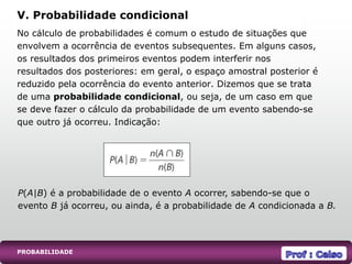 PROBABILIDADE
No cálculo de probabilidades é comum o estudo de situações que
envolvem a ocorrência de eventos subsequentes. Em alguns casos,
os resultados dos primeiros eventos podem interferir nos
resultados dos posteriores: em geral, o espaço amostral posterior é
reduzido pela ocorrência do evento anterior. Dizemos que se trata
de uma probabilidade condicional, ou seja, de um caso em que
se deve fazer o cálculo da probabilidade de um evento sabendo-se
que outro já ocorreu. Indicação:
V. Probabilidade condicional
P(A|B) é a probabilidade de o evento A ocorrer, sabendo-se que o
evento B já ocorreu, ou ainda, é a probabilidade de A condicionada a B.
 