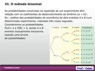 PROBABILIDADE
VI. O método binomial
As probabilidades envolvidas na repetição de um experimento têm
relação com os coeficientes do desenvolvimento do binômio (a + b)n.
Ex.: análise das probabilidades de ocorrência de dois eventos A e B num
determinado experimento, realizado três vezes seguidas.
Consideremos as probabilidades
P(A)= a e P(B) = b, sendo A e B
eventos mutuamente exclusivos.
Usando uma árvore
de possibilidades:
 