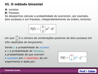 PROBABILIDADE
A: sucesso
B: fracasso.
Se desejarmos calcular a probabilidade de ocorrerem, por exemplo,
dois sucessos e um fracasso, independentemente da ordem, teremos:
em que é o número de combinações possíveis de dois sucessos em
três repetições do lançamento.
VI. O método binomial
Sendo p a probabilidade de sucesso
e q a probabilidade de fracasso,
a probabilidade de que ocorram
k sucessos em n repetições de um
experimento é dada por:






2
3
 