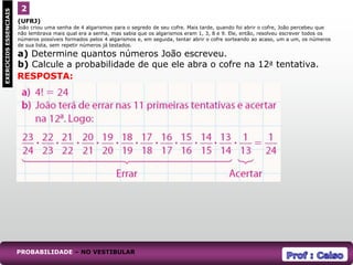 (UFRJ)
João criou uma senha de 4 algarismos para o segredo de seu cofre. Mais tarde, quando foi abrir o cofre, João percebeu que
não lembrava mais qual era a senha, mas sabia que os algarismos eram 1, 3, 8 e 9. Ele, então, resolveu escrever todos os
números possíveis formados pelos 4 algarismos e, em seguida, tentar abrir o cofre sorteando ao acaso, um a um, os números
de sua lista, sem repetir números já testados.
a) Determine quantos números João escreveu.
b) Calcule a probabilidade de que ele abra o cofre na 12a tentativa.
2
EXERCÍCIOS
ESSENCIAIS
RESPOSTA:
PROBABILIDADE – NO VESTIBULAR
 