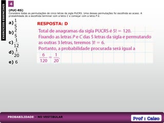 (PUC-RS)
Considere todas as permutações de cinco letras da sigla PUCRS. Uma dessas permutações foi escolhida ao acaso. A
probabilidade de a escolhida terminar com a letra C e começar com a letra P é:
a)
b)
c)
d)
e) 6
4
EXERCÍCIOS
ESSENCIAIS
RESPOSTA: D
PROBABILIDADE – NO VESTIBULAR
5
1
5
2
12
1
20
1
 