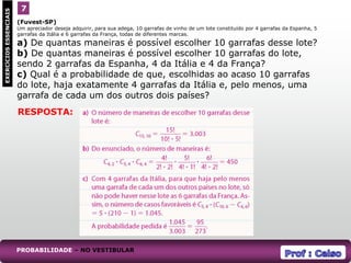 (Fuvest-SP)
Um apreciador deseja adquirir, para sua adega, 10 garrafas de vinho de um lote constituído por 4 garrafas da Espanha, 5
garrafas da Itália e 6 garrafas da França, todas de diferentes marcas.
a) De quantas maneiras é possível escolher 10 garrafas desse lote?
b) De quantas maneiras é possível escolher 10 garrafas do lote,
sendo 2 garrafas da Espanha, 4 da Itália e 4 da França?
c) Qual é a probabilidade de que, escolhidas ao acaso 10 garrafas
do lote, haja exatamente 4 garrafas da Itália e, pelo menos, uma
garrafa de cada um dos outros dois países?
7
EXERCÍCIOS
ESSENCIAIS
RESPOSTA:
PROBABILIDADE – NO VESTIBULAR
 
