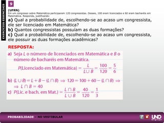 (UFRN)
Em um congresso sobre Matemática participaram 120 congressistas. Desses, 100 eram licenciados e 60 eram bacharéis em
Matemática. Responda, justificando:
a) Qual a probabilidade de, escolhendo-se ao acaso um congressista,
ele ser licenciado em Matemática?
b) Quantos congressistas possuíam as duas formações?
c) Qual a probabilidade de, escolhendo-se ao acaso um congressista,
ele possuir as duas formações acadêmicas?
9
EXERCÍCIOS
ESSENCIAIS
RESPOSTA:
PROBABILIDADE – NO VESTIBULAR
 