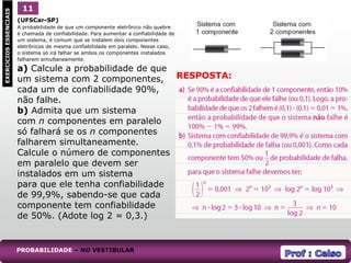 (UFSCar-SP)
A probabilidade de que um componente eletrônico não quebre
é chamada de confiabilidade. Para aumentar a confiabilidade de
um sistema, é comum que se instalem dois componentes
eletrônicos de mesma confiabilidade em paralelo. Nesse caso,
o sistema só irá falhar se ambos os componentes instalados
falharem simultaneamente.
a) Calcule a probabilidade de que
um sistema com 2 componentes,
cada um de confiabilidade 90%,
não falhe.
b) Admita que um sistema
com n componentes em paralelo
só falhará se os n componentes
falharem simultaneamente.
Calcule o número de componentes
em paralelo que devem ser
instalados em um sistema
para que ele tenha confiabilidade
de 99,9%, sabendo-se que cada
componente tem confiabilidade
de 50%. (Adote log 2 = 0,3.)
1
EXERCÍCIOS
ESSENCIAIS 11
RESPOSTA:
PROBABILIDADE – NO VESTIBULAR
 
