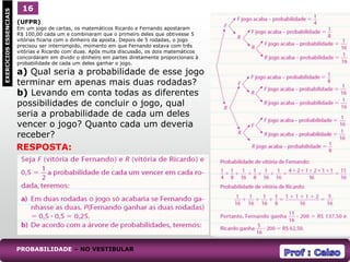 (UFPR)
Em um jogo de cartas, os matemáticos Ricardo e Fernando apostaram
R$ 100,00 cada um e combinaram que o primeiro deles que obtivesse 5
vitórias ficaria com o dinheiro da aposta. Depois de 5 rodadas, o jogo
precisou ser interrompido, momento em que Fernando estava com três
vitórias e Ricardo com duas. Após muita discussão, os dois matemáticos
concordaram em dividir o dinheiro em partes diretamente proporcionais à
probabilidade de cada um deles ganhar o jogo.
a) Qual seria a probabilidade de esse jogo
terminar em apenas mais duas rodadas?
b) Levando em conta todas as diferentes
possibilidades de concluir o jogo, qual
seria a probabilidade de cada um deles
vencer o jogo? Quanto cada um deveria
receber?
1
EXERCÍCIOS
ESSENCIAIS 16
PROBABILIDADE – NO VESTIBULAR
RESPOSTA:
 