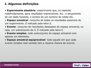 • Experimento aleatório: experimento que, se repetido
indefinidamente, gera resultados imprevisíveis. Ex.: o lançamento
de um dado honesto, o sorteio de um número de roleta etc.
• Espaço amostral: conjunto de todos os resultados possíveis de
um experimento. É indicado pela letra S.
• Evento: conjunto de resultados desejados do espaço amostral, ou
seja, um subconjunto de S. É indicado pela letra E.
• Evento simples: todo subconjunto do espaço amostral com
apenas um elemento.
• Espaço amostral equiprovável: todo aquele em que cada
evento simples nele contido tem a mesma chance de ocorrer.
I. Algumas definições
PROBABILIDADE
 