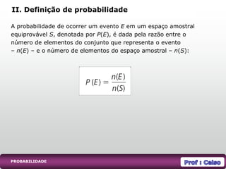 A probabilidade de ocorrer um evento E em um espaço amostral
equiprovável S, denotada por P(E), é dada pela razão entre o
número de elementos do conjunto que representa o evento
– n(E) – e o número de elementos do espaço amostral – n(S):
II. Definição de probabilidade
PROBABILIDADE
 