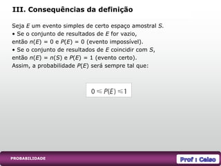 Seja E um evento simples de certo espaço amostral S.
• Se o conjunto de resultados de E for vazio,
então n(E) = 0 e P(E) = 0 (evento impossível).
• Se o conjunto de resultados de E coincidir com S,
então n(E) = n(S) e P(E) = 1 (evento certo).
Assim, a probabilidade P(E) será sempre tal que:
III. Consequências da definição
PROBABILIDADE
 